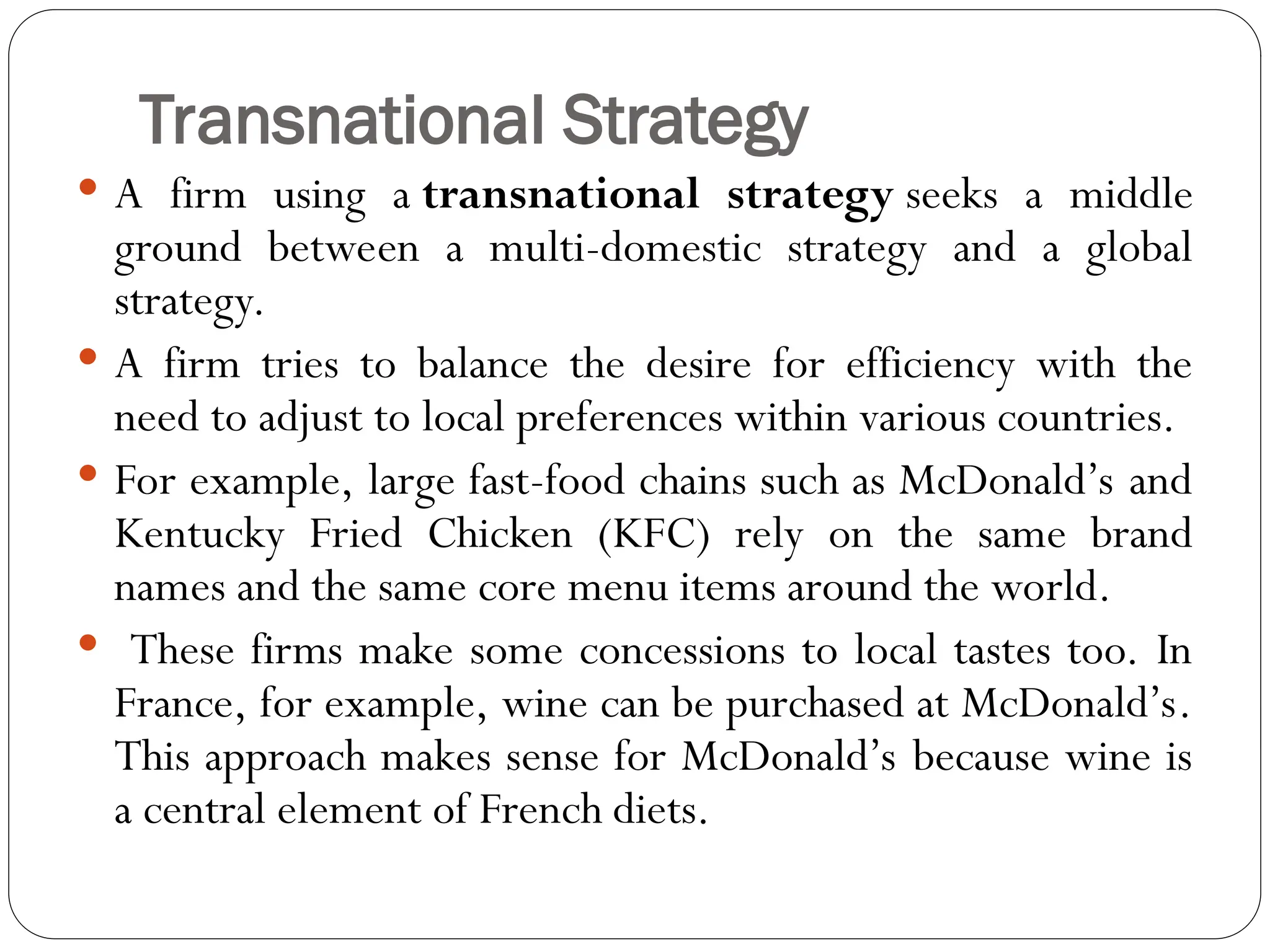 Transnational Strategy
 A firm using a transnational strategy seeks a middle
ground between a multi-domestic strategy and a global
strategy.
 A firm tries to balance the desire for efficiency with the
need to adjust to local preferences within various countries.
 For example, large fast-food chains such as McDonald’s and
Kentucky Fried Chicken (KFC) rely on the same brand
names and the same core menu items around the world.
 These firms make some concessions to local tastes too. In
France, for example, wine can be purchased at McDonald’s.
This approach makes sense for McDonald’s because wine is
a central element of French diets.
 