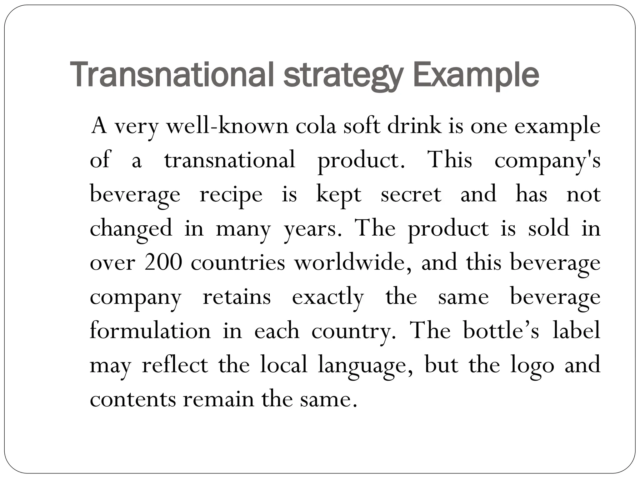 Transnational strategy Example
A very well-known cola soft drink is one example
of a transnational product. This company's
beverage recipe is kept secret and has not
changed in many years. The product is sold in
over 200 countries worldwide, and this beverage
company retains exactly the same beverage
formulation in each country. The bottle’s label
may reflect the local language, but the logo and
contents remain the same.
 