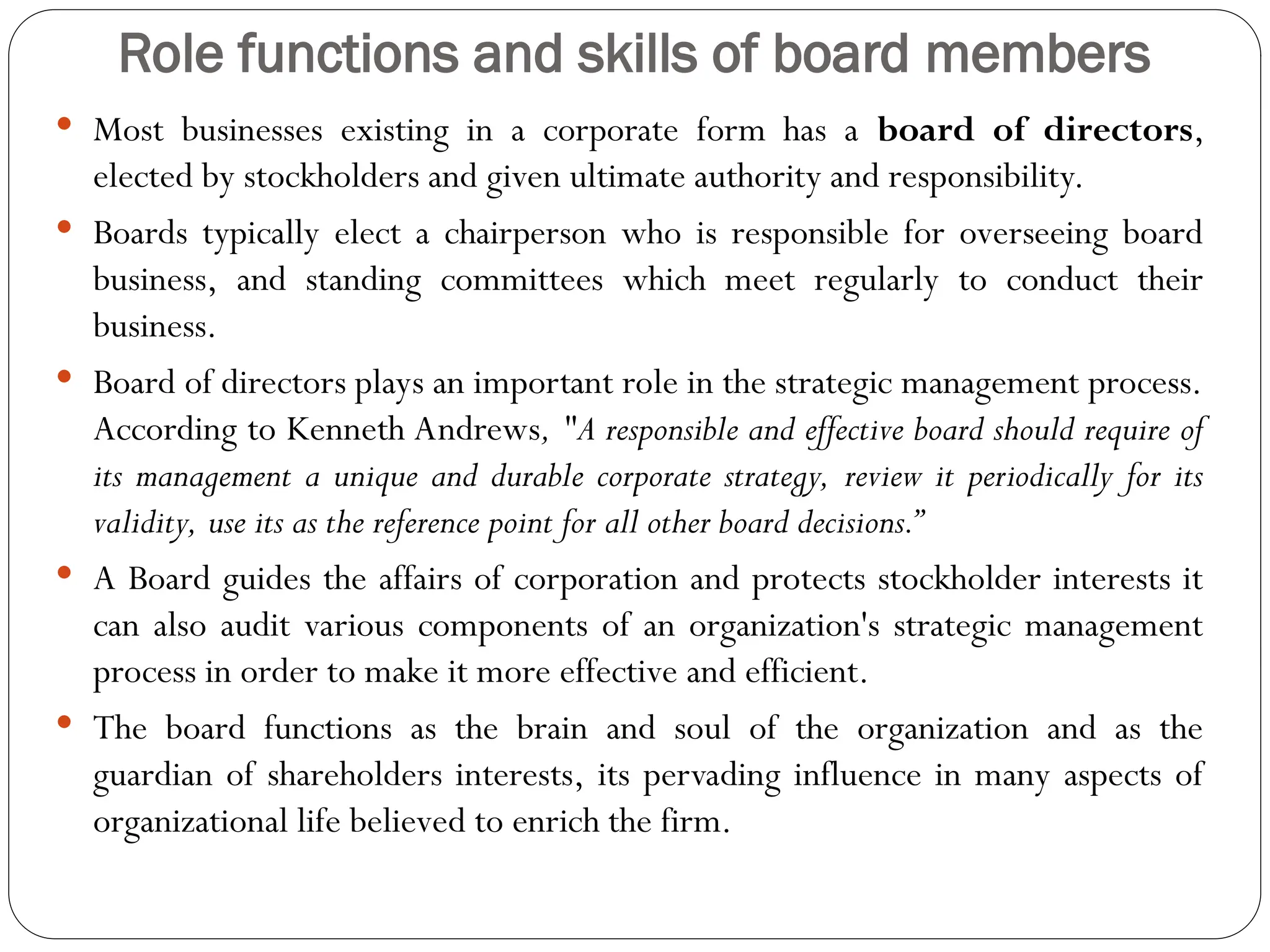 Role functions and skills of board members
 Most businesses existing in a corporate form has a board of directors,
elected by stockholders and given ultimate authority and responsibility.
 Boards typically elect a chairperson who is responsible for overseeing board
business, and standing committees which meet regularly to conduct their
business.
 Board of directors plays an important role in the strategic management process.
According to Kenneth Andrews, "A responsible and effective board should require of
its management a unique and durable corporate strategy, review it periodically for its
validity, use its as the reference point for all other board decisions.”
 A Board guides the affairs of corporation and protects stockholder interests it
can also audit various components of an organization's strategic management
process in order to make it more effective and efficient.
 The board functions as the brain and soul of the organization and as the
guardian of shareholders interests, its pervading influence in many aspects of
organizational life believed to enrich the firm.
 