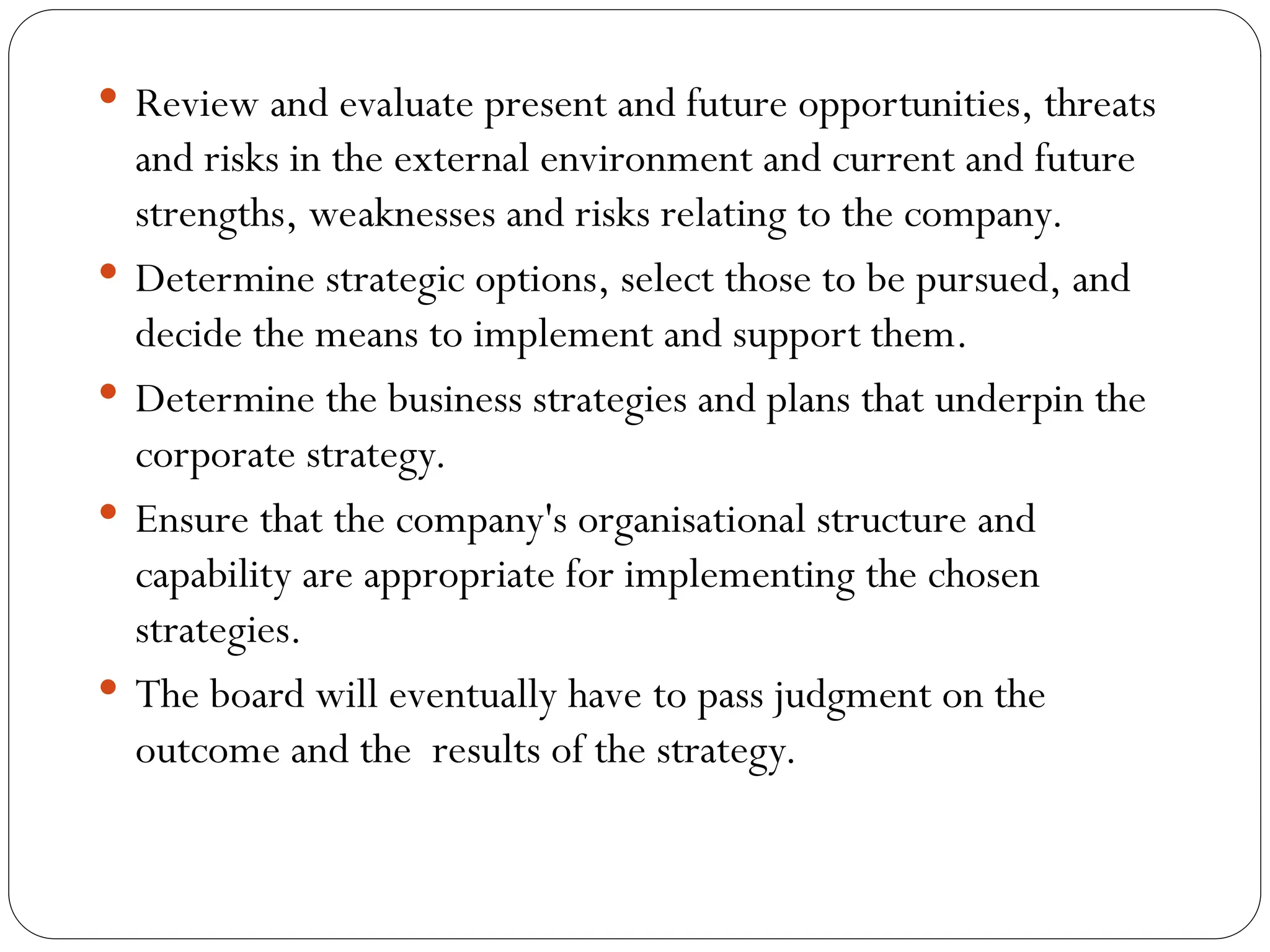  Review and evaluate present and future opportunities, threats
and risks in the external environment and current and future
strengths, weaknesses and risks relating to the company.
 Determine strategic options, select those to be pursued, and
decide the means to implement and support them.
 Determine the business strategies and plans that underpin the
corporate strategy.
 Ensure that the company's organisational structure and
capability are appropriate for implementing the chosen
strategies.
 The board will eventually have to pass judgment on the
outcome and the results of the strategy.
 