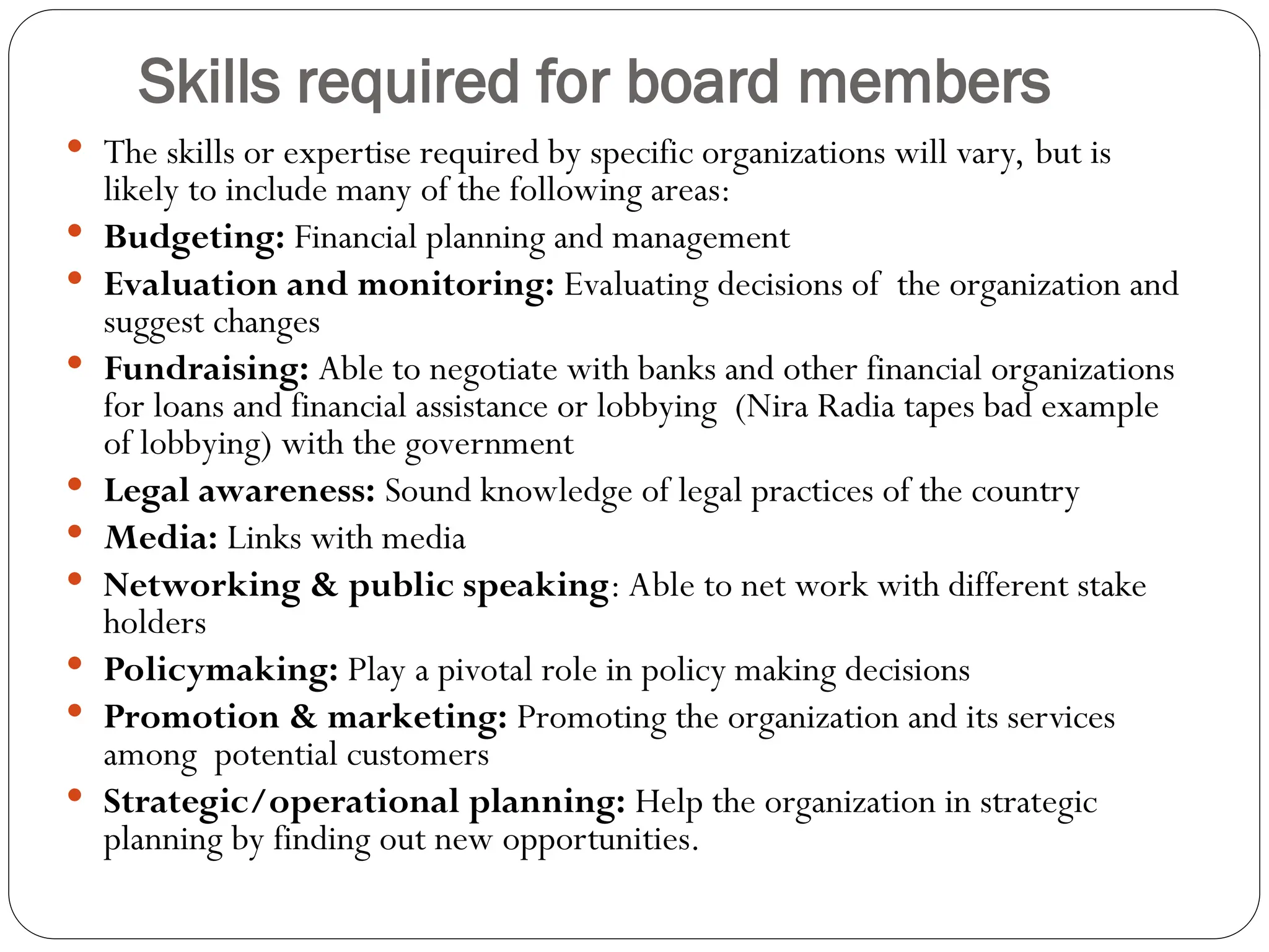 Skills required for board members
 The skills or expertise required by specific organizations will vary, but is
likely to include many of the following areas:
 Budgeting: Financial planning and management
 Evaluation and monitoring: Evaluating decisions of the organization and
suggest changes
 Fundraising: Able to negotiate with banks and other financial organizations
for loans and financial assistance or lobbying (Nira Radia tapes bad example
of lobbying) with the government
 Legal awareness: Sound knowledge of legal practices of the country
 Media: Links with media
 Networking & public speaking: Able to net work with different stake
holders
 Policymaking: Play a pivotal role in policy making decisions
 Promotion & marketing: Promoting the organization and its services
among potential customers
 Strategic/operational planning: Help the organization in strategic
planning by finding out new opportunities.
 