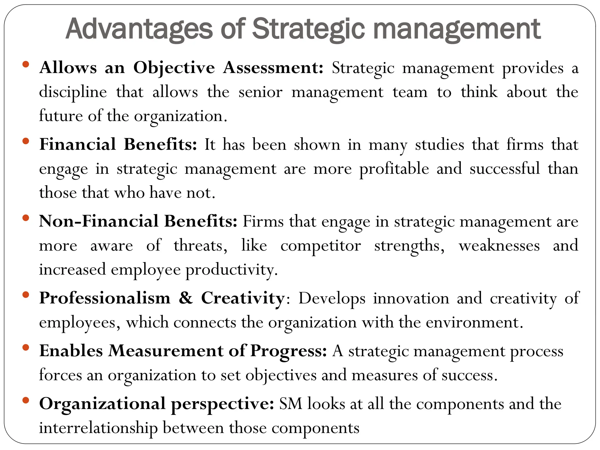 Advantages of Strategic management
 Allows an Objective Assessment: Strategic management provides a
discipline that allows the senior management team to think about the
future of the organization.
 Financial Benefits: It has been shown in many studies that firms that
engage in strategic management are more profitable and successful than
those that who have not.
 Non-Financial Benefits: Firms that engage in strategic management are
more aware of threats, like competitor strengths, weaknesses and
increased employee productivity.
 Professionalism & Creativity: Develops innovation and creativity of
employees, which connects the organization with the environment.
 Enables Measurement of Progress: A strategic management process
forces an organization to set objectives and measures of success.
 Organizational perspective: SM looks at all the components and the
interrelationship between those components
 