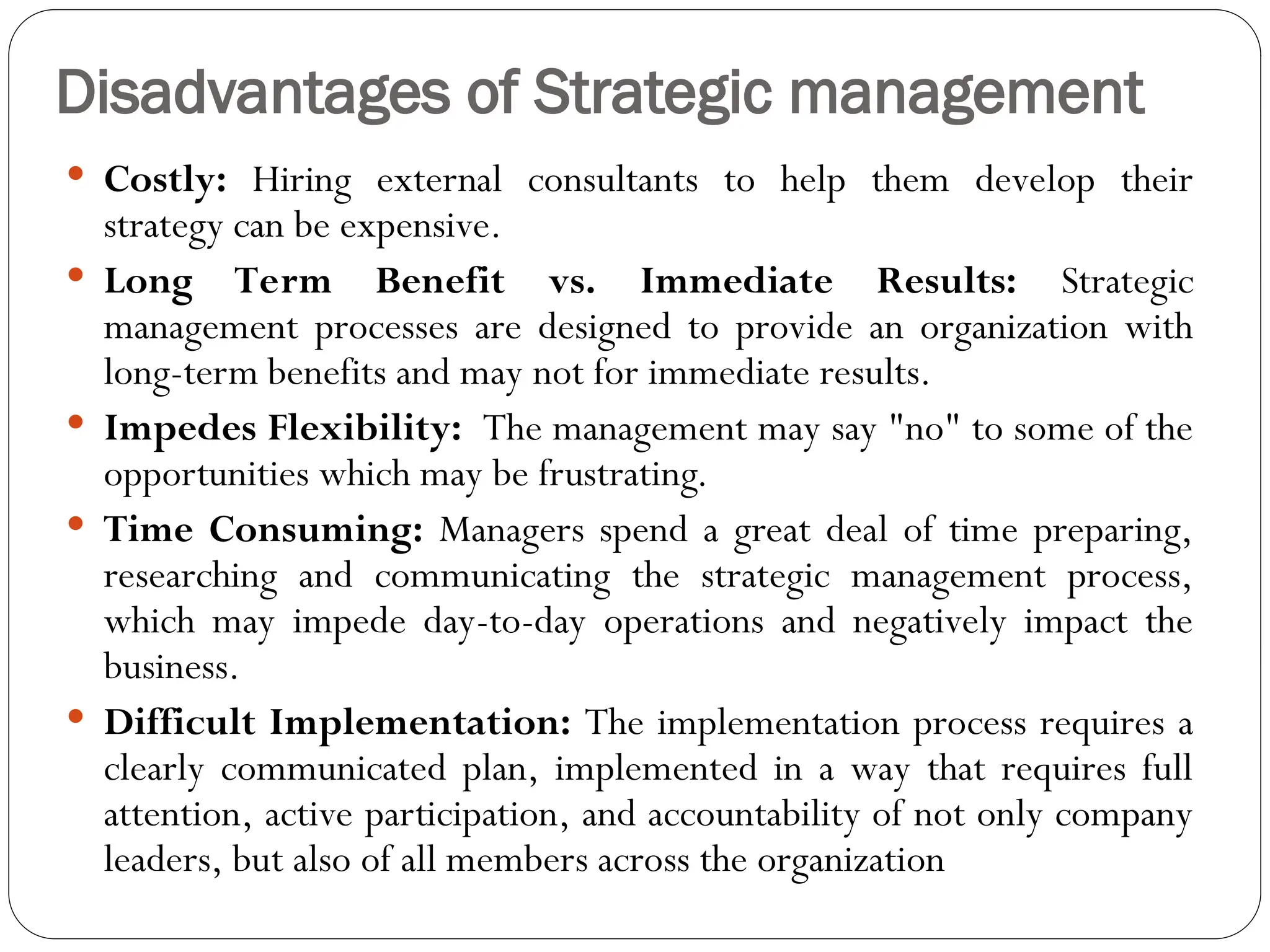 Disadvantages of Strategic management
 Costly: Hiring external consultants to help them develop their
strategy can be expensive.
 Long Term Benefit vs. Immediate Results: Strategic
management processes are designed to provide an organization with
long-term benefits and may not for immediate results.
 Impedes Flexibility: The management may say "no" to some of the
opportunities which may be frustrating.
 Time Consuming: Managers spend a great deal of time preparing,
researching and communicating the strategic management process,
which may impede day-to-day operations and negatively impact the
business.
 Difficult Implementation: The implementation process requires a
clearly communicated plan, implemented in a way that requires full
attention, active participation, and accountability of not only company
leaders, but also of all members across the organization
 