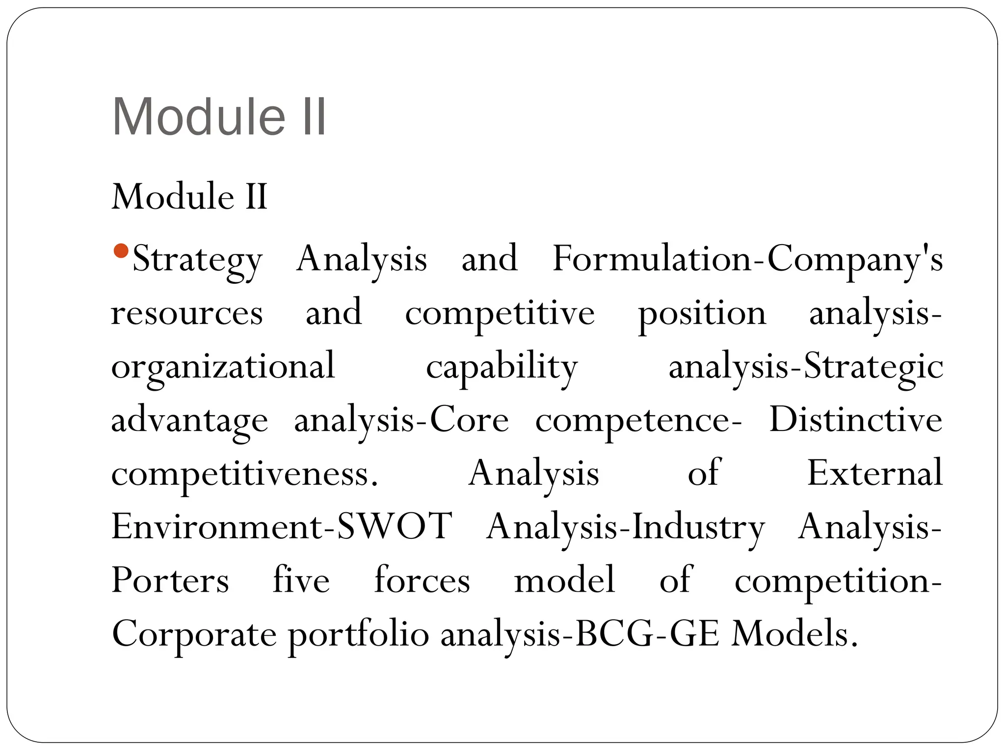 Module II
Module II
Strategy Analysis and Formulation-Company's
resources and competitive position analysis-
organizational capability analysis-Strategic
advantage analysis-Core competence- Distinctive
competitiveness. Analysis of External
Environment-SWOT Analysis-Industry Analysis-
Porters five forces model of competition-
Corporate portfolio analysis-BCG-GE Models.
 