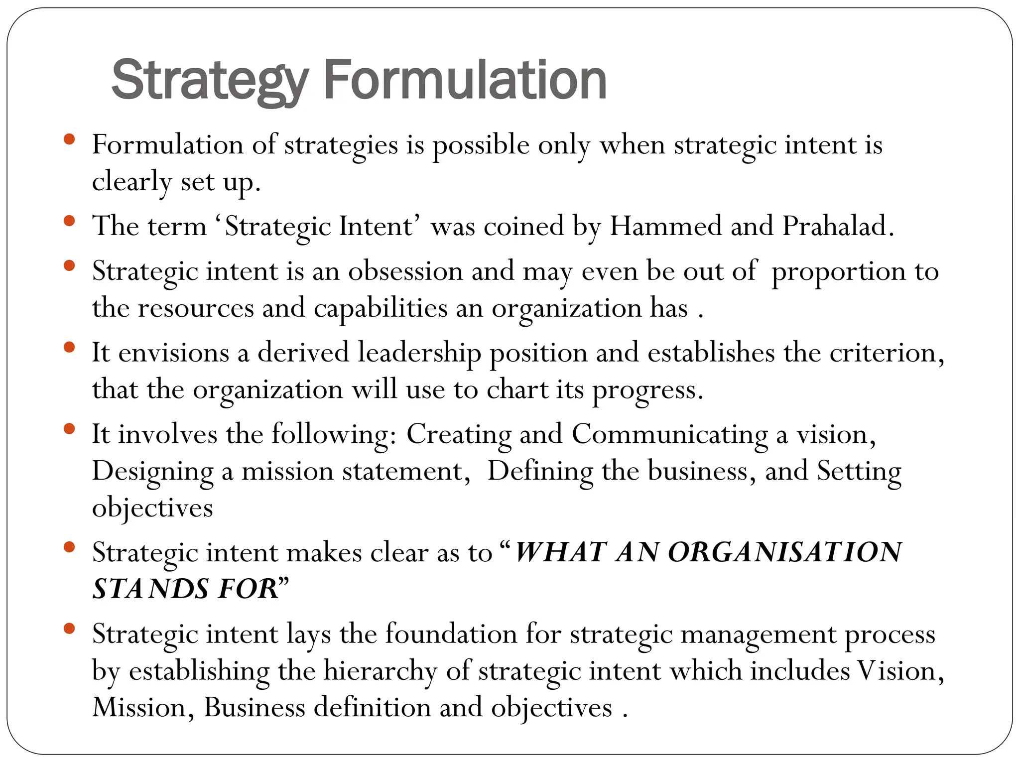 Strategy Formulation
 Formulation of strategies is possible only when strategic intent is
clearly set up.
 The term ‘Strategic Intent’ was coined by Hammed and Prahalad.
 Strategic intent is an obsession and may even be out of proportion to
the resources and capabilities an organization has .
 It envisions a derived leadership position and establishes the criterion,
that the organization will use to chart its progress.
 It involves the following: Creating and Communicating a vision,
Designing a mission statement, Defining the business, and Setting
objectives
 Strategic intent makes clear as to “WHAT AN ORGANISATION
STANDS FOR”
 Strategic intent lays the foundation for strategic management process
by establishing the hierarchy of strategic intent which includes Vision,
Mission, Business definition and objectives .
 