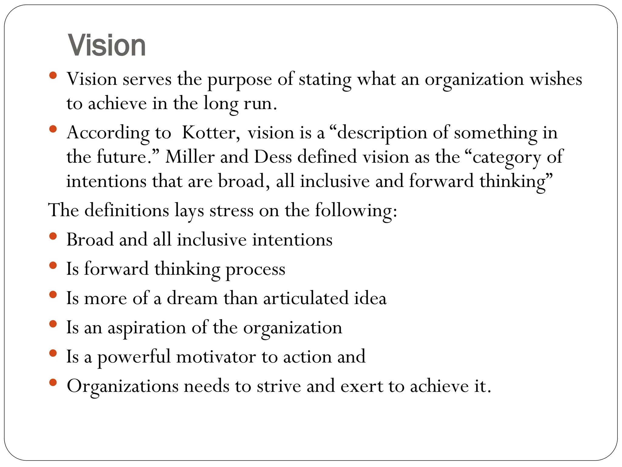 Vision
 Vision serves the purpose of stating what an organization wishes
to achieve in the long run.
 According to Kotter, vision is a “description of something in
the future.” Miller and Dess defined vision as the “category of
intentions that are broad, all inclusive and forward thinking”
The definitions lays stress on the following:
 Broad and all inclusive intentions
 Is forward thinking process
 Is more of a dream than articulated idea
 Is an aspiration of the organization
 Is a powerful motivator to action and
 Organizations needs to strive and exert to achieve it.
 