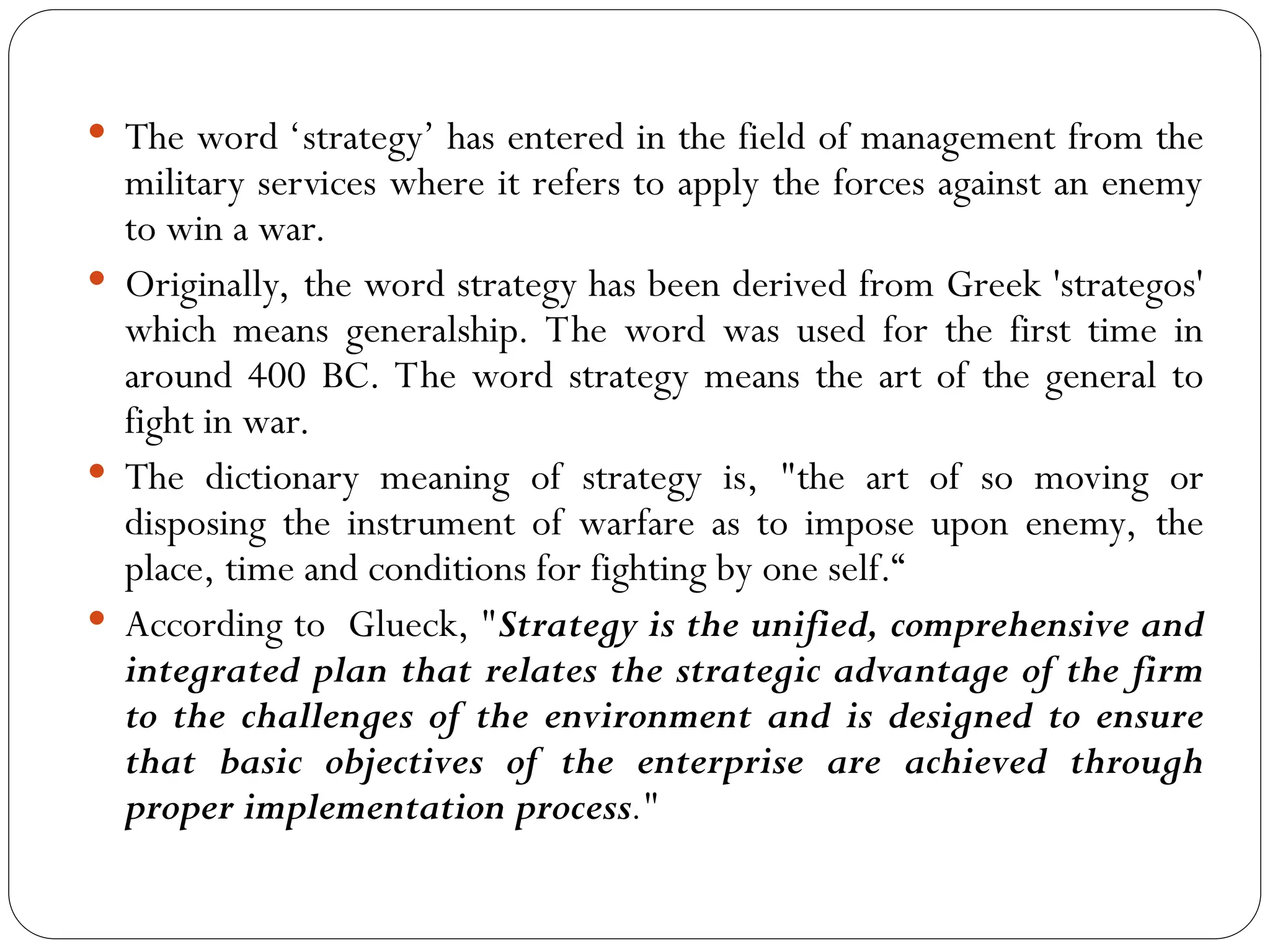  The word ‘strategy’ has entered in the field of management from the
military services where it refers to apply the forces against an enemy
to win a war.
 Originally, the word strategy has been derived from Greek 'strategos'
which means generalship. The word was used for the first time in
around 400 BC. The word strategy means the art of the general to
fight in war.
 The dictionary meaning of strategy is, "the art of so moving or
disposing the instrument of warfare as to impose upon enemy, the
place, time and conditions for fighting by one self.“
 According to Glueck, "Strategy is the unified, comprehensive and
integrated plan that relates the strategic advantage of the firm
to the challenges of the environment and is designed to ensure
that basic objectives of the enterprise are achieved through
proper implementation process."
 