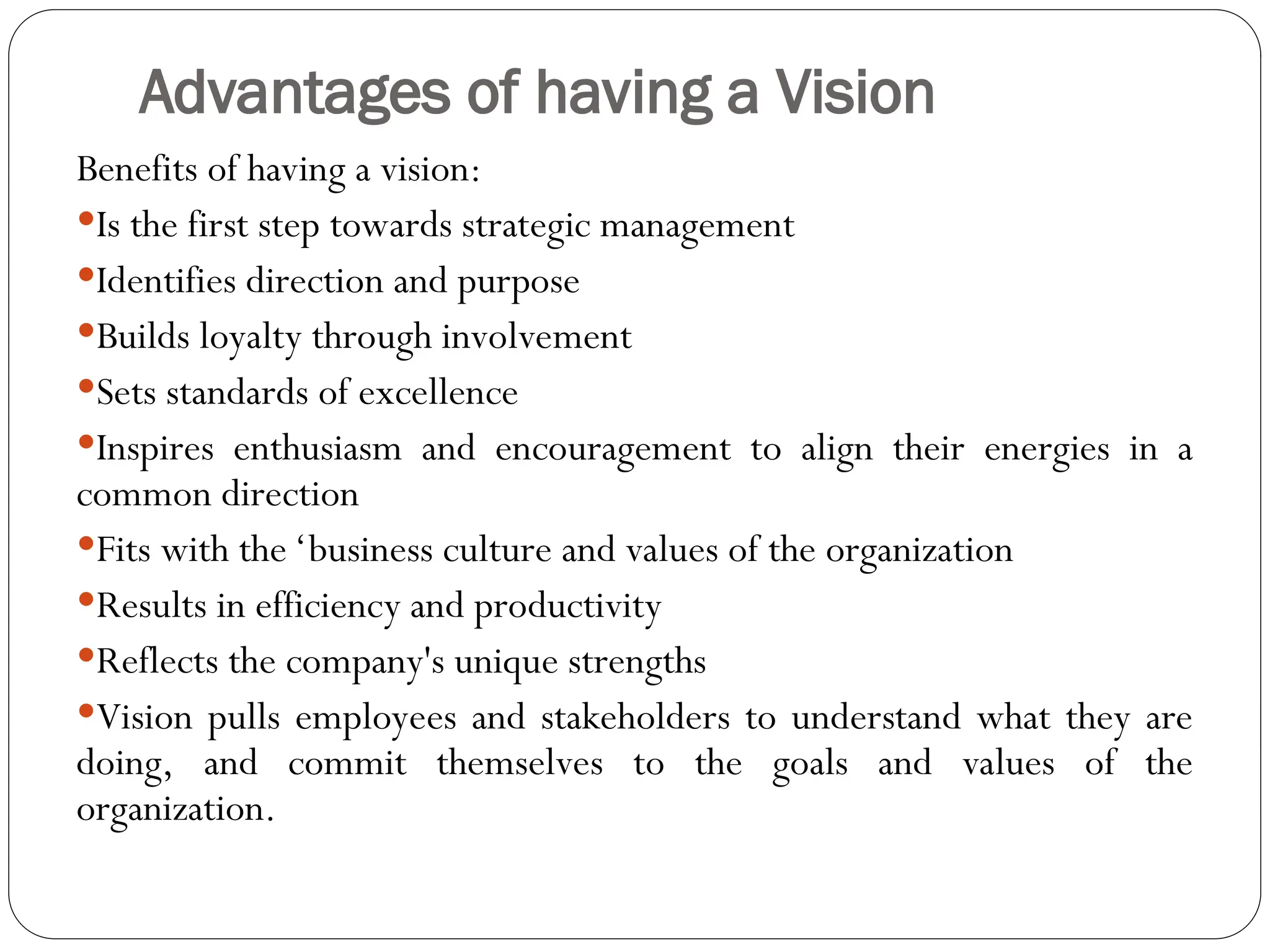 Advantages of having a Vision
Benefits of having a vision:
Is the first step towards strategic management
Identifies direction and purpose
Builds loyalty through involvement
Sets standards of excellence
Inspires enthusiasm and encouragement to align their energies in a
common direction
Fits with the ‘business culture and values of the organization
Results in efficiency and productivity
Reflects the company's unique strengths
Vision pulls employees and stakeholders to understand what they are
doing, and commit themselves to the goals and values of the
organization.
 