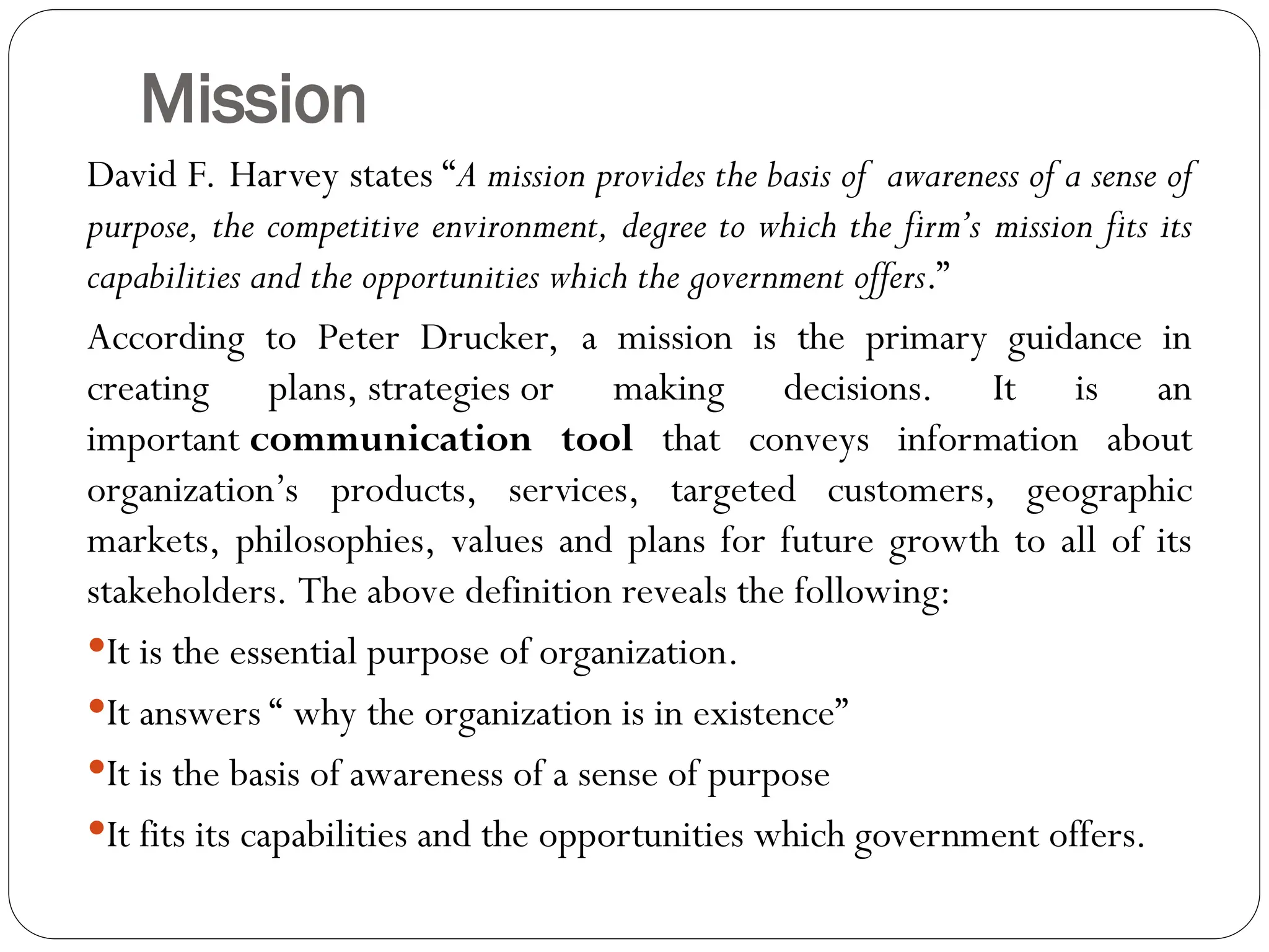 Mission
David F. Harvey states “A mission provides the basis of awareness of a sense of
purpose, the competitive environment, degree to which the firm’s mission fits its
capabilities and the opportunities which the government offers.”
According to Peter Drucker, a mission is the primary guidance in
creating plans, strategies or making decisions. It is an
important communication tool that conveys information about
organization’s products, services, targeted customers, geographic
markets, philosophies, values and plans for future growth to all of its
stakeholders. The above definition reveals the following:
It is the essential purpose of organization.
It answers “ why the organization is in existence”
It is the basis of awareness of a sense of purpose
It fits its capabilities and the opportunities which government offers.
 