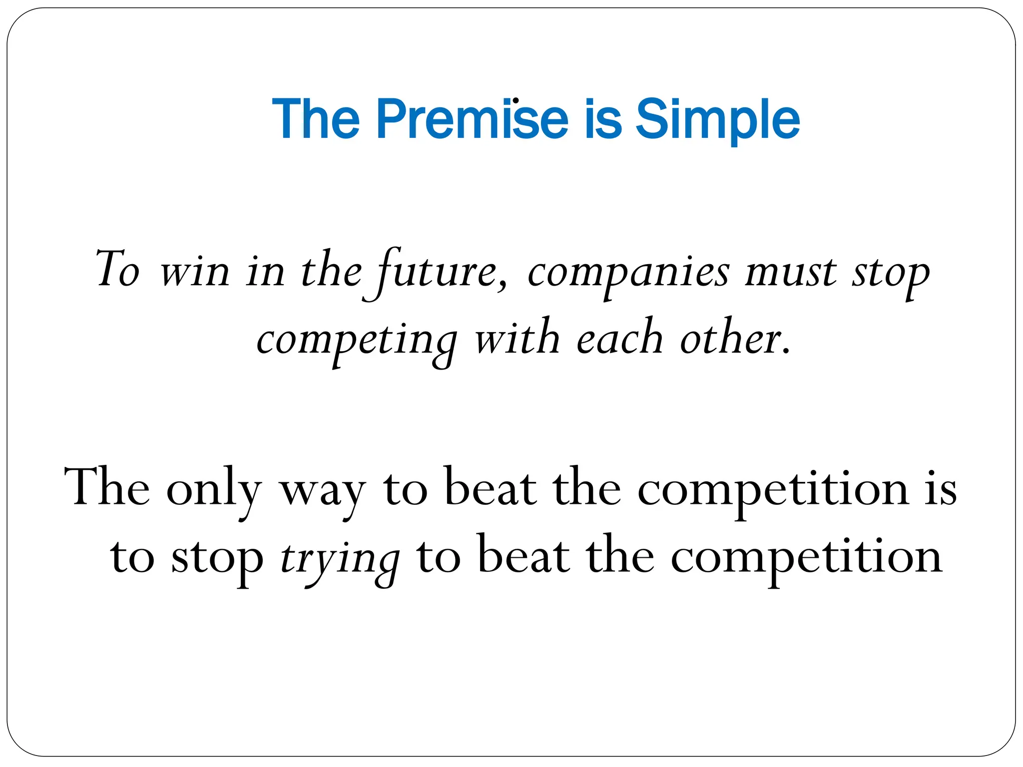 .
The Premise is Simple
To win in the future, companies must stop
competing with each other.
The only way to beat the competition is
to stop trying to beat the competition
 