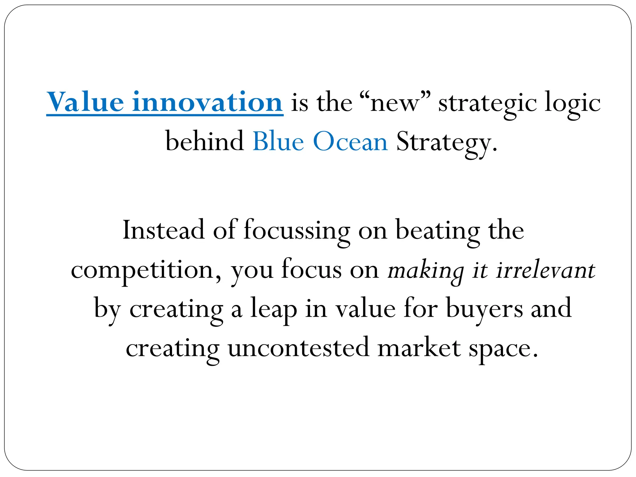 Value innovation is the “new” strategic logic
behind Blue Ocean Strategy.
Instead of focussing on beating the
competition, you focus on making it irrelevant
by creating a leap in value for buyers and
creating uncontested market space.
 
