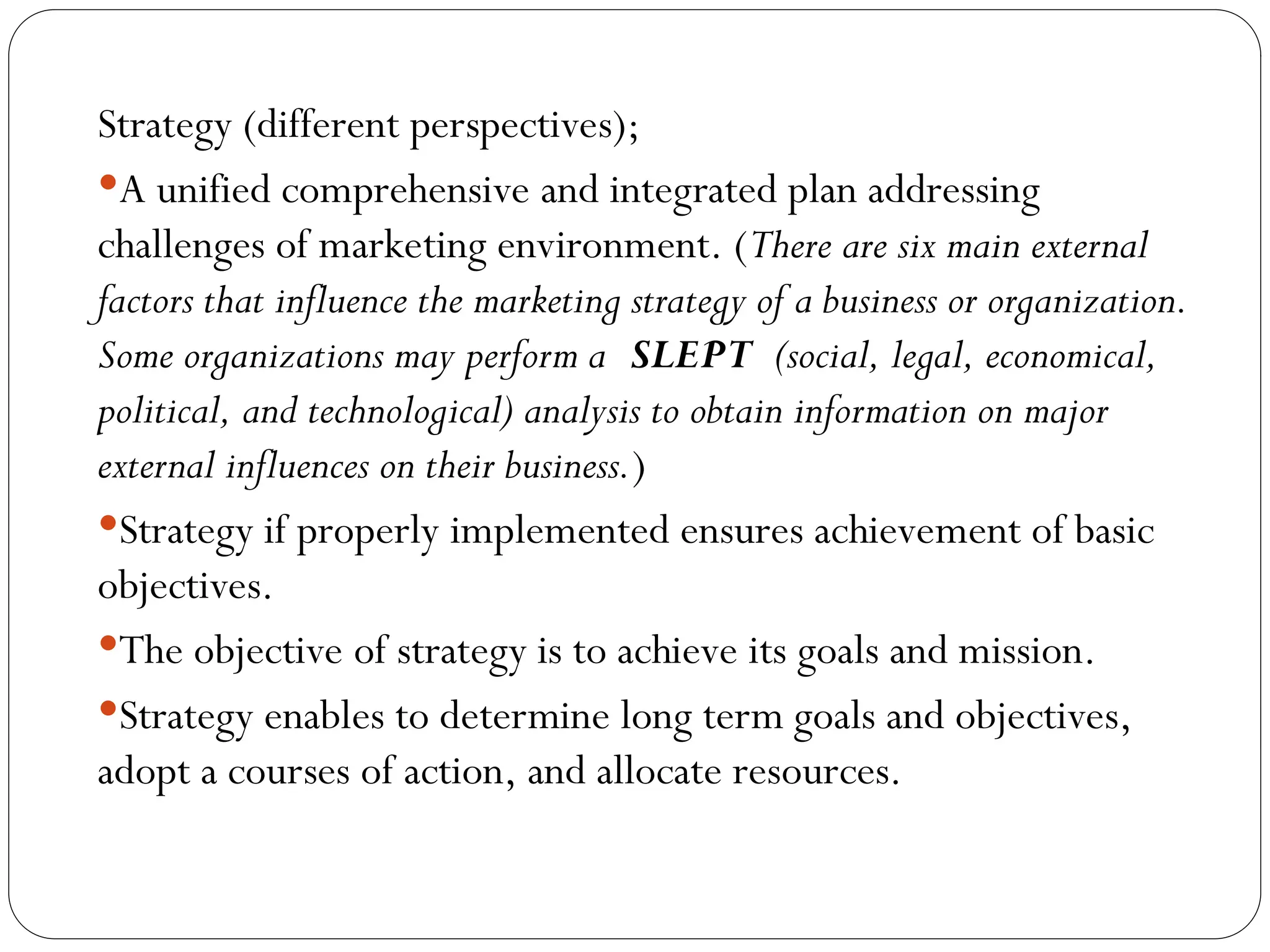 Strategy (different perspectives);
A unified comprehensive and integrated plan addressing
challenges of marketing environment. (There are six main external
factors that influence the marketing strategy of a business or organization.
Some organizations may perform a SLEPT (social, legal, economical,
political, and technological) analysis to obtain information on major
external influences on their business.)
Strategy if properly implemented ensures achievement of basic
objectives.
The objective of strategy is to achieve its goals and mission.
Strategy enables to determine long term goals and objectives,
adopt a courses of action, and allocate resources.
 