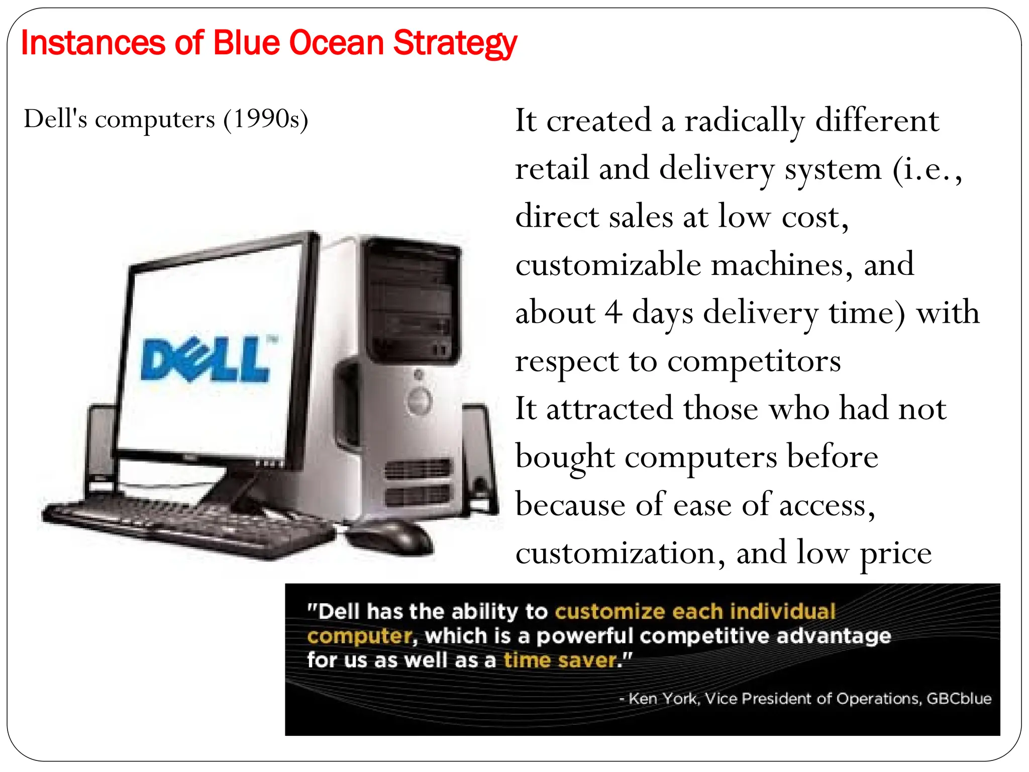Instances of Blue Ocean Strategy
Dell's computers (1990s) It created a radically different
retail and delivery system (i.e.,
direct sales at low cost,
customizable machines, and
about 4 days delivery time) with
respect to competitors
It attracted those who had not
bought computers before
because of ease of access,
customization, and low price
 