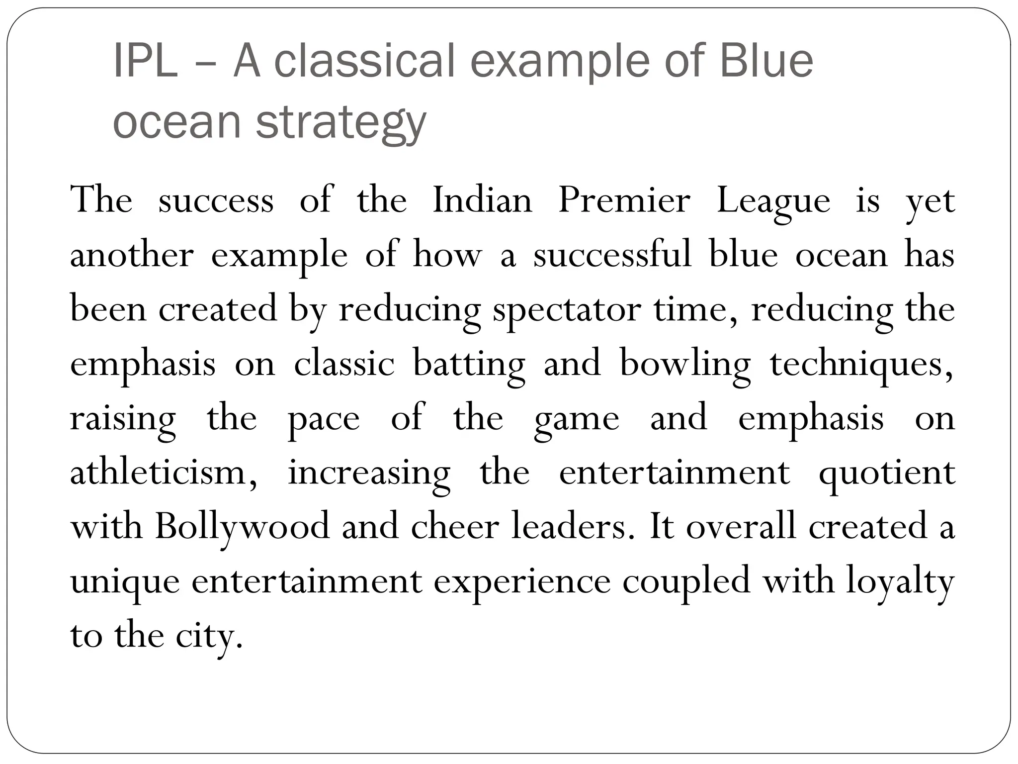 IPL – A classical example of Blue
ocean strategy
The success of the Indian Premier League is yet
another example of how a successful blue ocean has
been created by reducing spectator time, reducing the
emphasis on classic batting and bowling techniques,
raising the pace of the game and emphasis on
athleticism, increasing the entertainment quotient
with Bollywood and cheer leaders. It overall created a
unique entertainment experience coupled with loyalty
to the city.
 