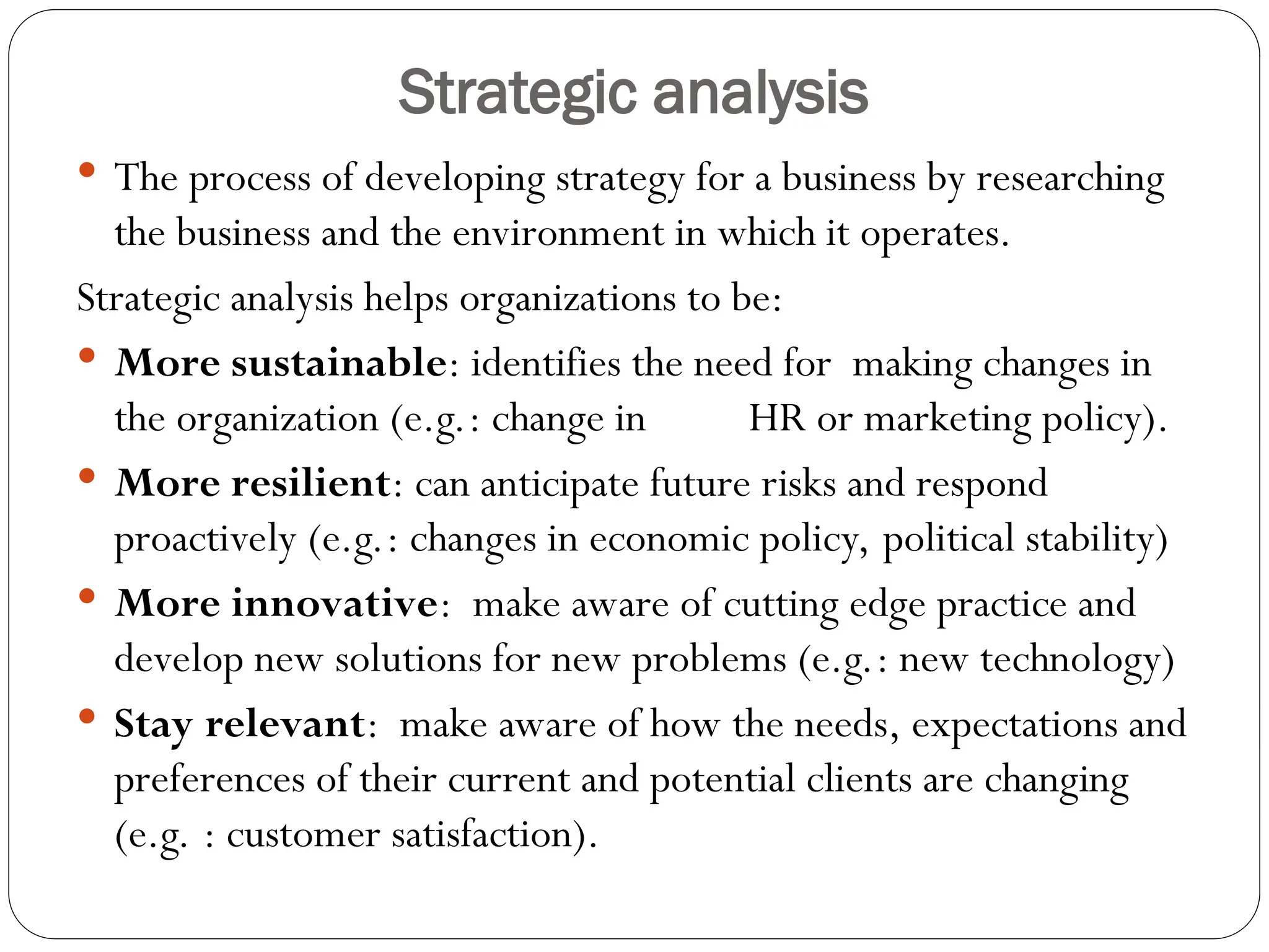 Strategic analysis
 The process of developing strategy for a business by researching
the business and the environment in which it operates.
Strategic analysis helps organizations to be:
 More sustainable: identifies the need for making changes in
the organization (e.g.: change in HR or marketing policy).
 More resilient: can anticipate future risks and respond
proactively (e.g.: changes in economic policy, political stability)
 More innovative: make aware of cutting edge practice and
develop new solutions for new problems (e.g.: new technology)
 Stay relevant: make aware of how the needs, expectations and
preferences of their current and potential clients are changing
(e.g. : customer satisfaction).
 
