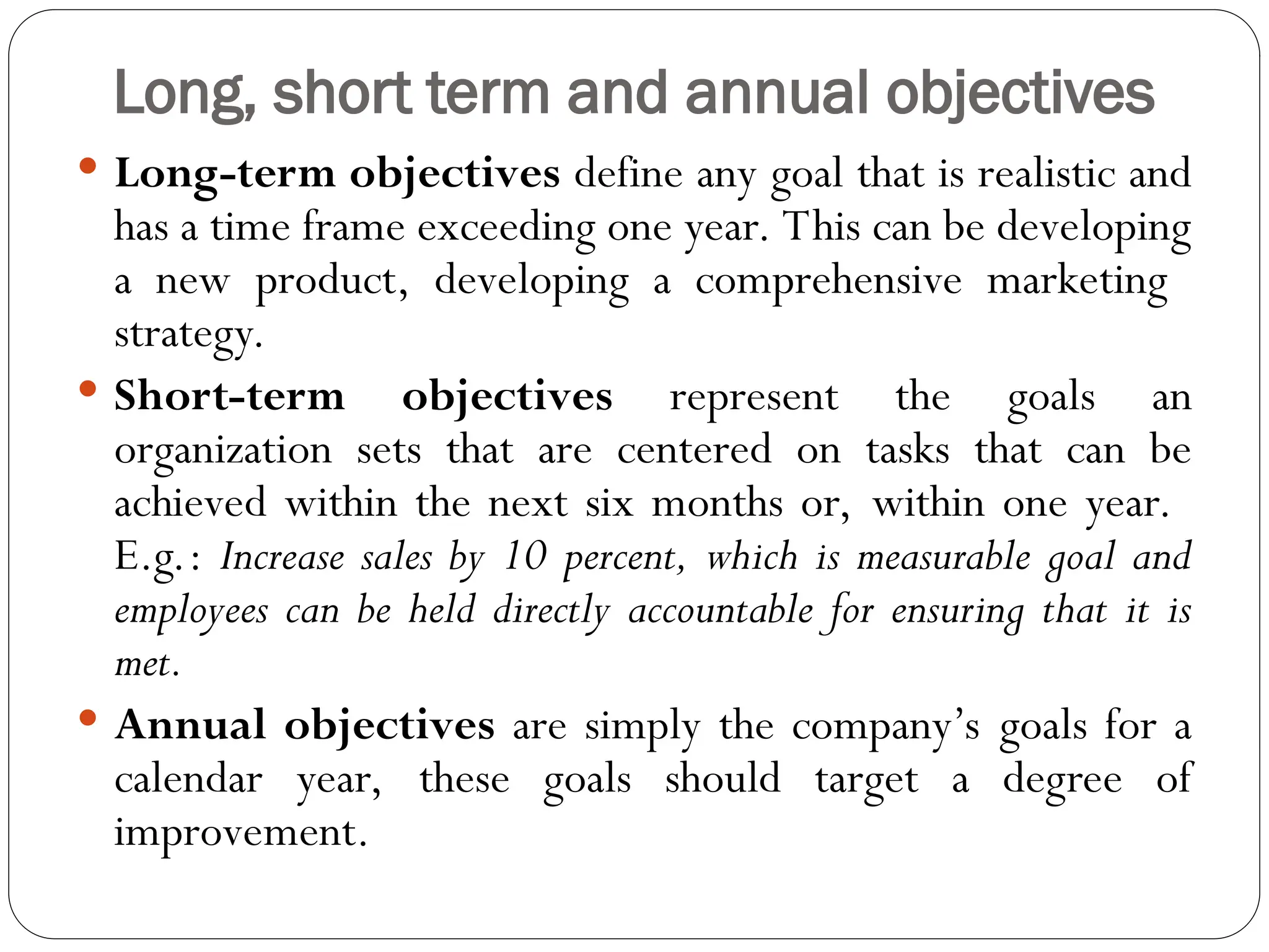 Long, short term and annual objectives
 Long-term objectives define any goal that is realistic and
has a time frame exceeding one year. This can be developing
a new product, developing a comprehensive marketing
strategy.
 Short-term objectives represent the goals an
organization sets that are centered on tasks that can be
achieved within the next six months or, within one year.
E.g.: Increase sales by 10 percent, which is measurable goal and
employees can be held directly accountable for ensuring that it is
met.
 Annual objectives are simply the company’s goals for a
calendar year, these goals should target a degree of
improvement.
 