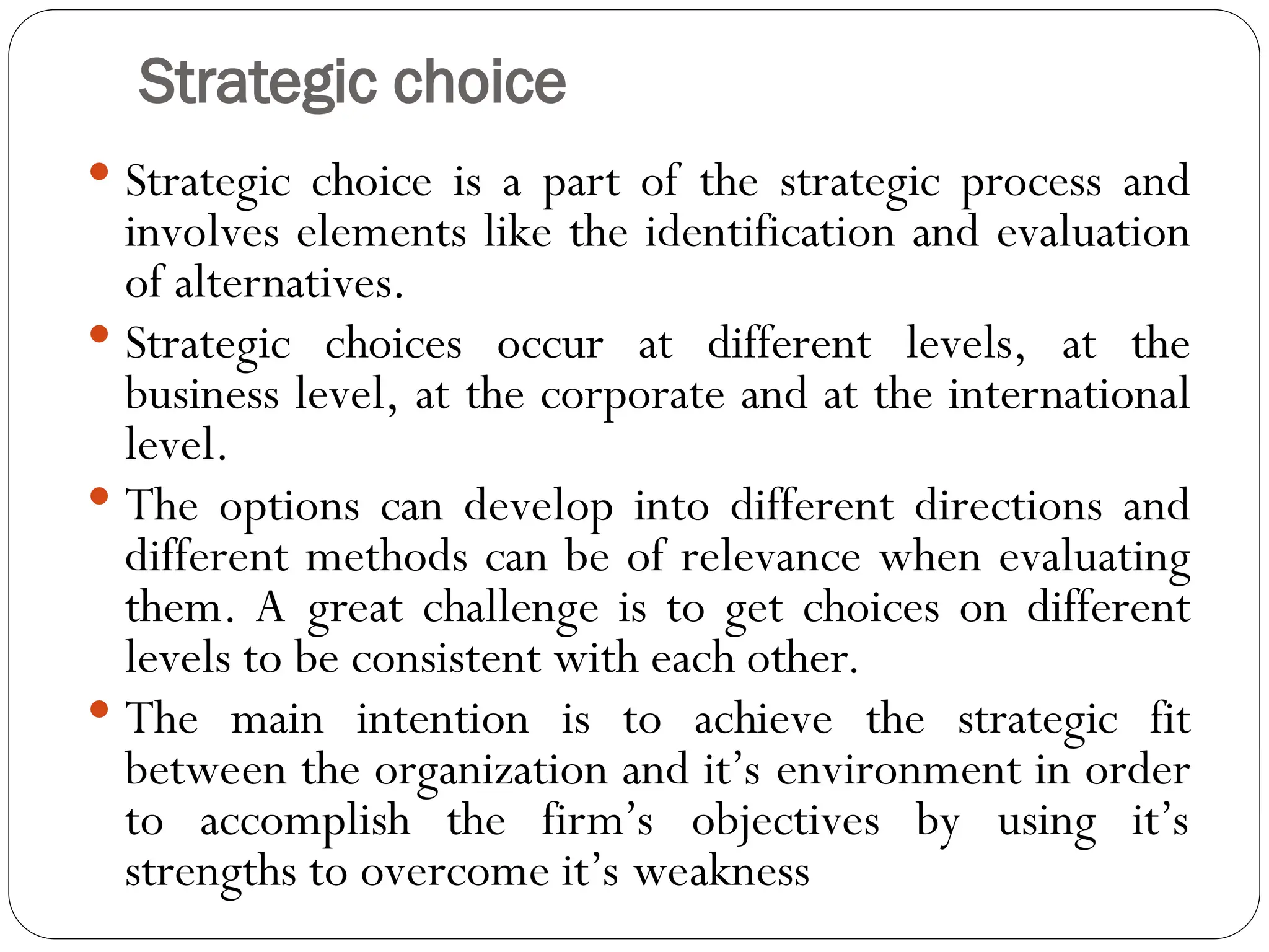 Strategic choice
 Strategic choice is a part of the strategic process and
involves elements like the identification and evaluation
of alternatives.
 Strategic choices occur at different levels, at the
business level, at the corporate and at the international
level.
 The options can develop into different directions and
different methods can be of relevance when evaluating
them. A great challenge is to get choices on different
levels to be consistent with each other.
 The main intention is to achieve the strategic fit
between the organization and it’s environment in order
to accomplish the firm’s objectives by using it’s
strengths to overcome it’s weakness
 
