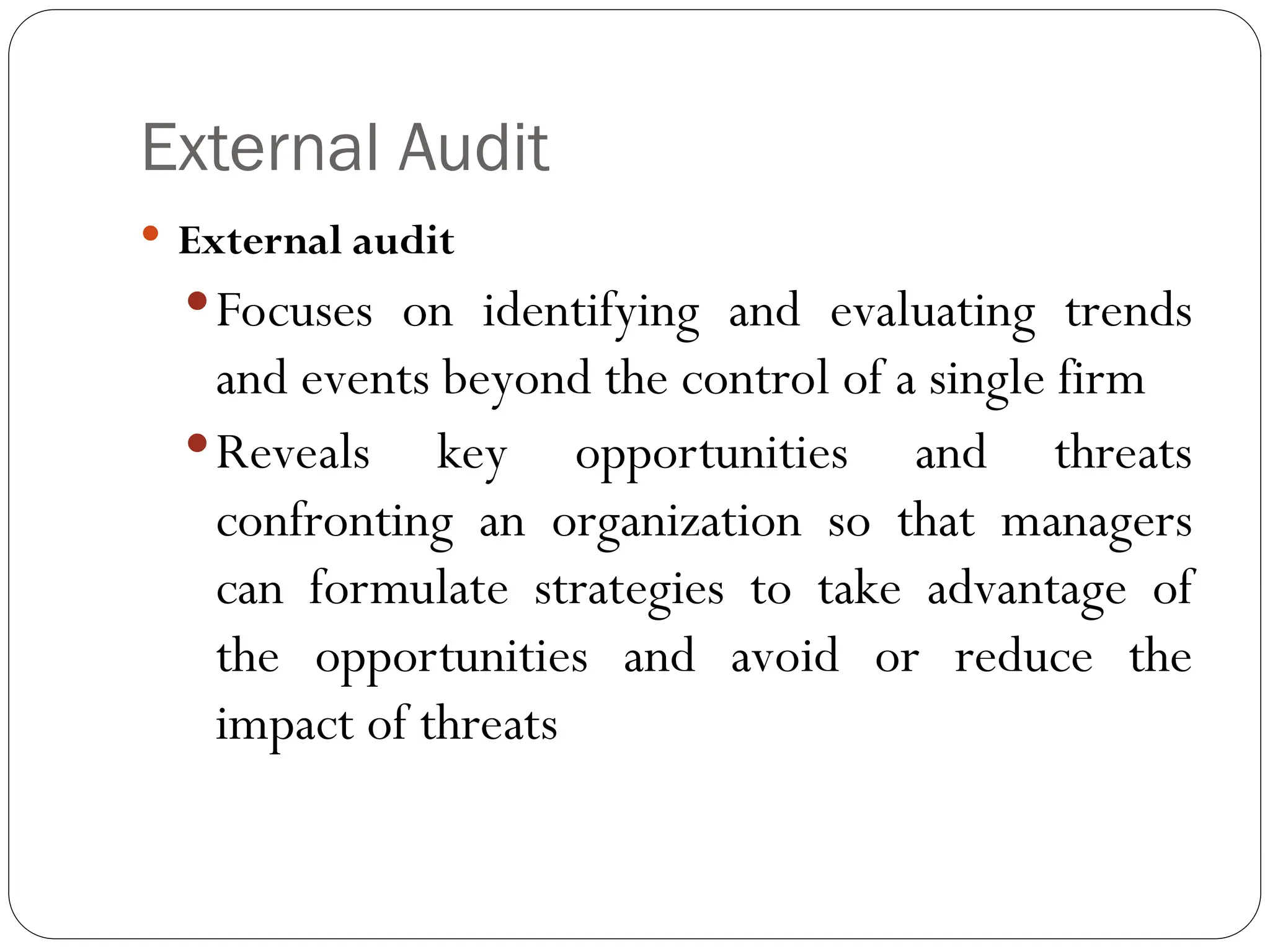 External Audit
 External audit
Focuses on identifying and evaluating trends
and events beyond the control of a single firm
Reveals key opportunities and threats
confronting an organization so that managers
can formulate strategies to take advantage of
the opportunities and avoid or reduce the
impact of threats
 