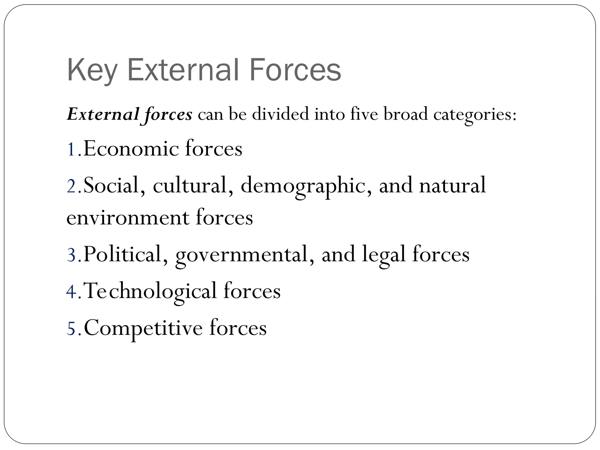 Key External Forces
External forces can be divided into five broad categories:
1.Economic forces
2.Social, cultural, demographic, and natural
environment forces
3.Political, governmental, and legal forces
4.Technological forces
5.Competitive forces
 
