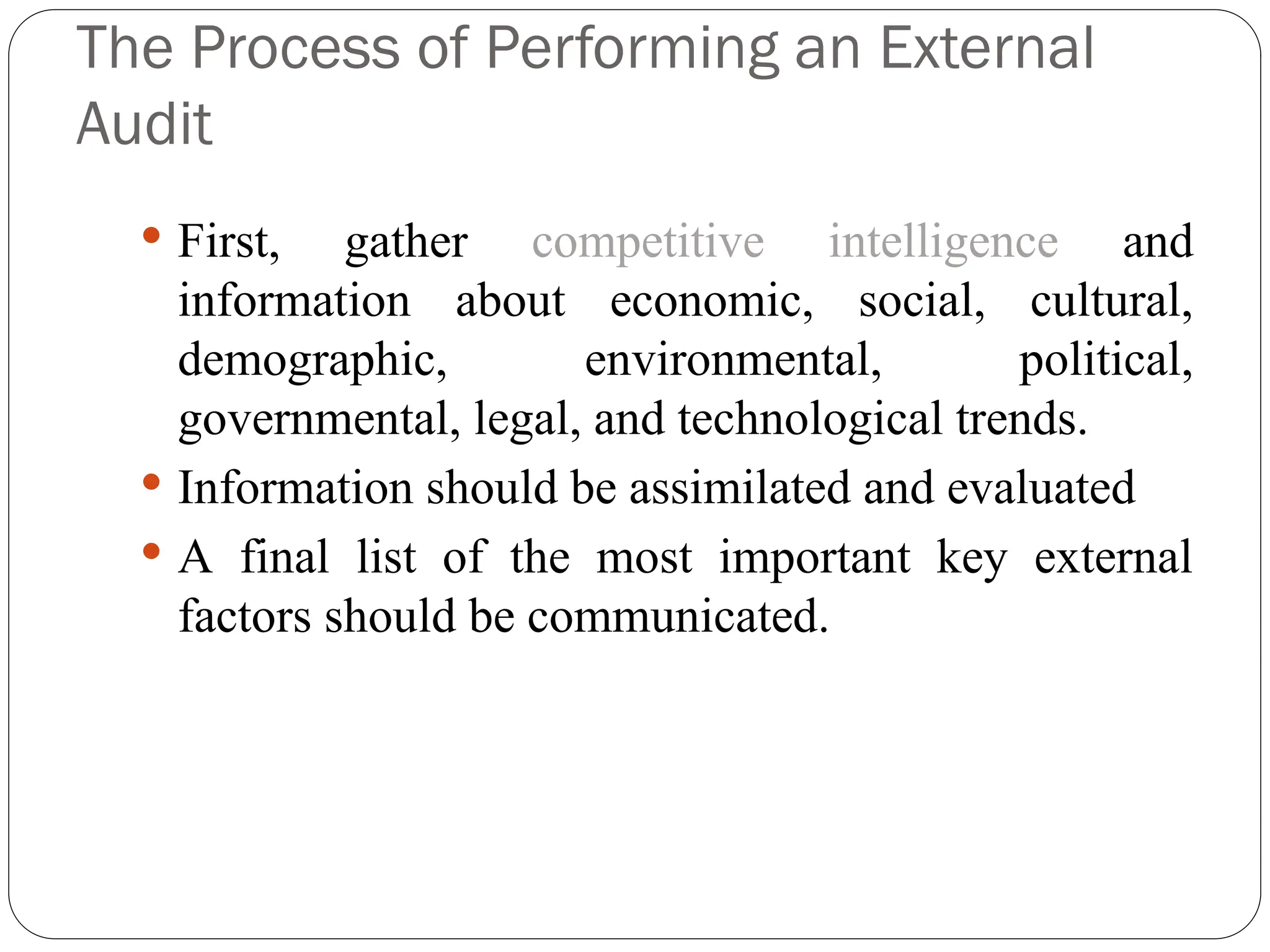 The Process of Performing an External
Audit
 First, gather competitive intelligence and
information about economic, social, cultural,
demographic, environmental, political,
governmental, legal, and technological trends.
 Information should be assimilated and evaluated
 A final list of the most important key external
factors should be communicated.
 