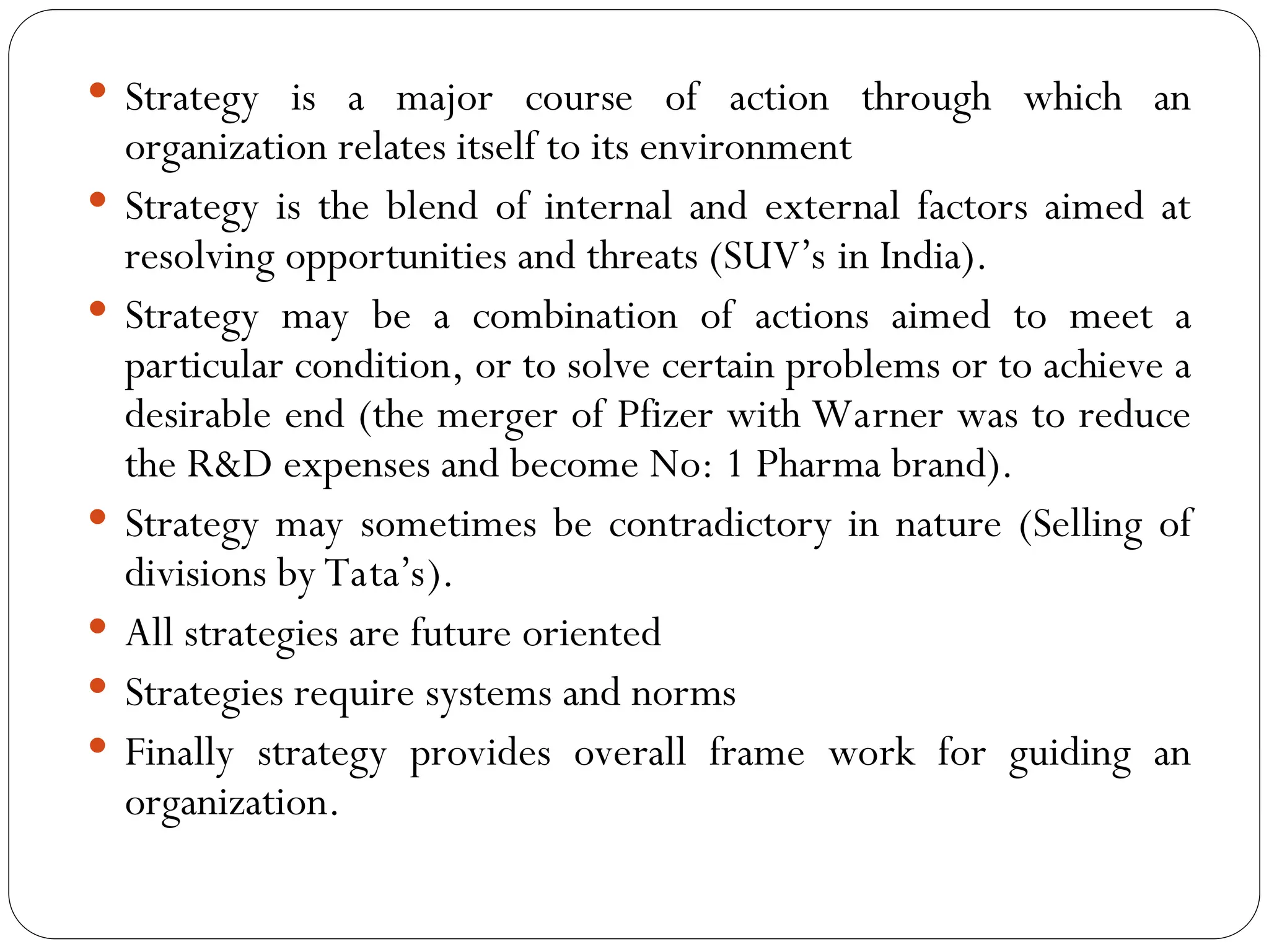  Strategy is a major course of action through which an
organization relates itself to its environment
 Strategy is the blend of internal and external factors aimed at
resolving opportunities and threats (SUV’s in India).
 Strategy may be a combination of actions aimed to meet a
particular condition, or to solve certain problems or to achieve a
desirable end (the merger of Pfizer with Warner was to reduce
the R&D expenses and become No: 1 Pharma brand).
 Strategy may sometimes be contradictory in nature (Selling of
divisions by Tata’s).
 All strategies are future oriented
 Strategies require systems and norms
 Finally strategy provides overall frame work for guiding an
organization.
 