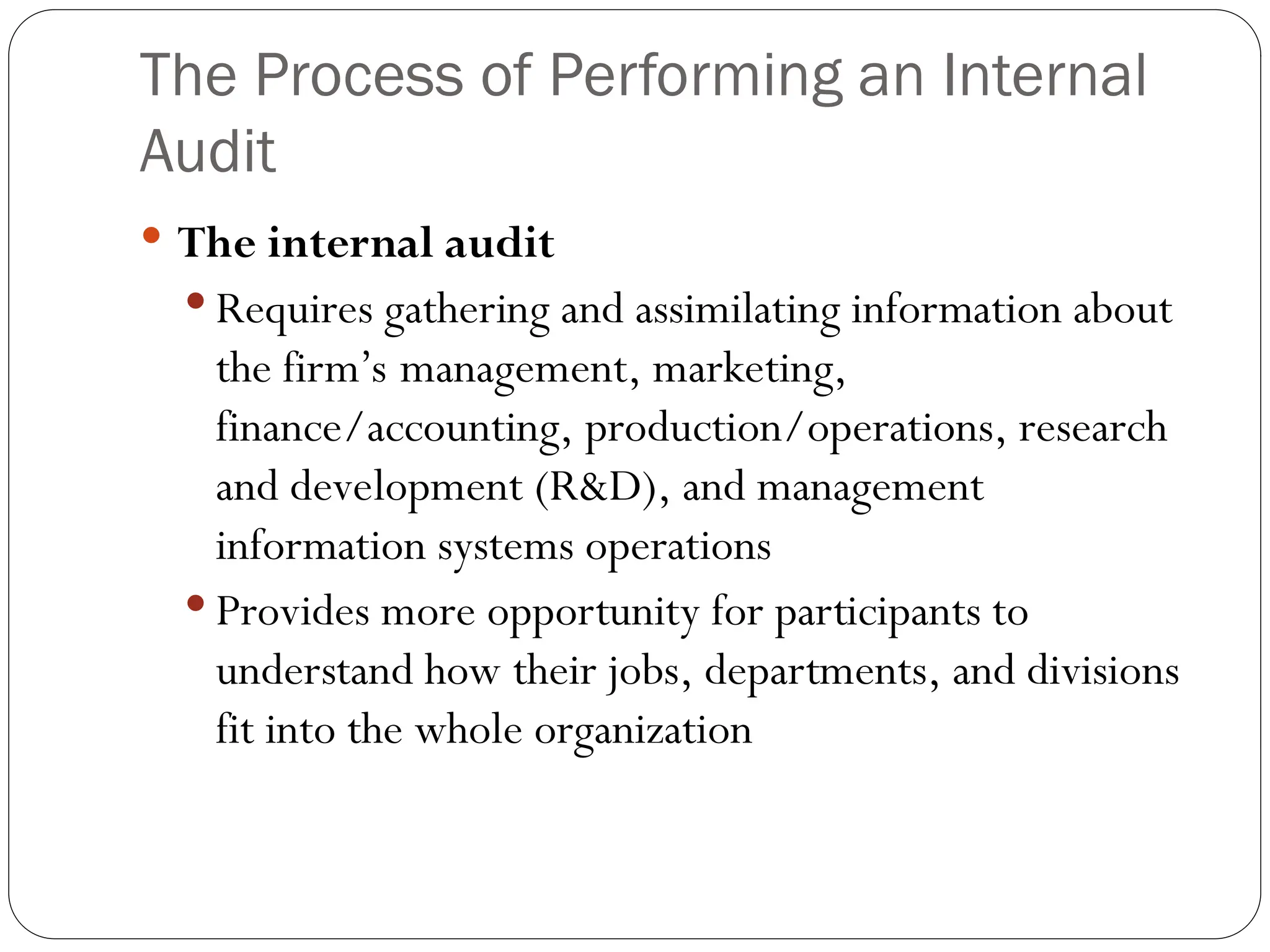 The Process of Performing an Internal
Audit
 The internal audit
 Requires gathering and assimilating information about
the firm’s management, marketing,
finance/accounting, production/operations, research
and development (R&D), and management
information systems operations
 Provides more opportunity for participants to
understand how their jobs, departments, and divisions
fit into the whole organization
 