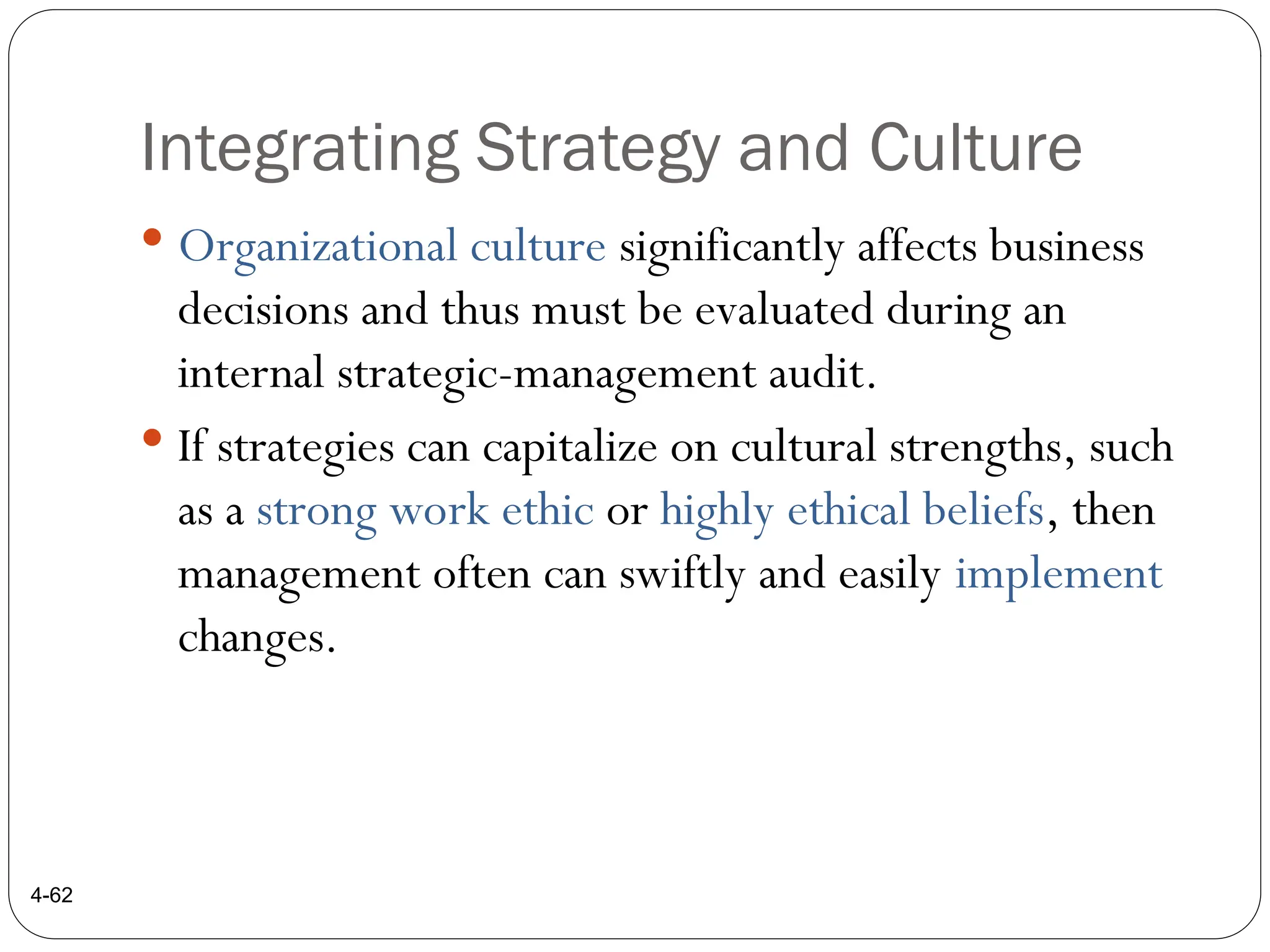 Integrating Strategy and Culture
 Organizational culture significantly affects business
decisions and thus must be evaluated during an
internal strategic-management audit.
 If strategies can capitalize on cultural strengths, such
as a strong work ethic or highly ethical beliefs, then
management often can swiftly and easily implement
changes.
4-62
 