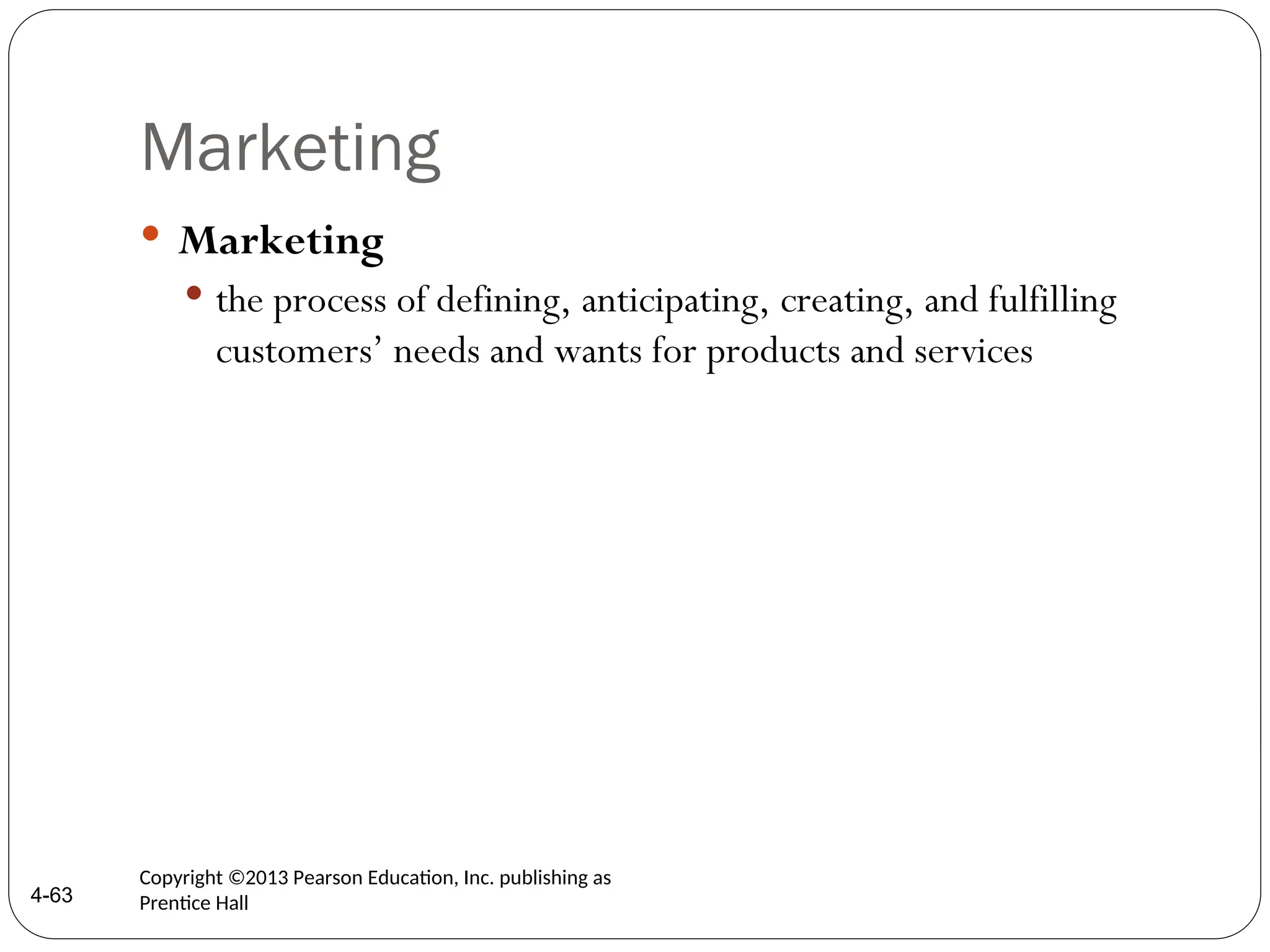 Marketing
 Marketing
 the process of defining, anticipating, creating, and fulfilling
customers’ needs and wants for products and services
4-63
Copyright ©2013 Pearson Education, Inc. publishing as
Prentice Hall
 
