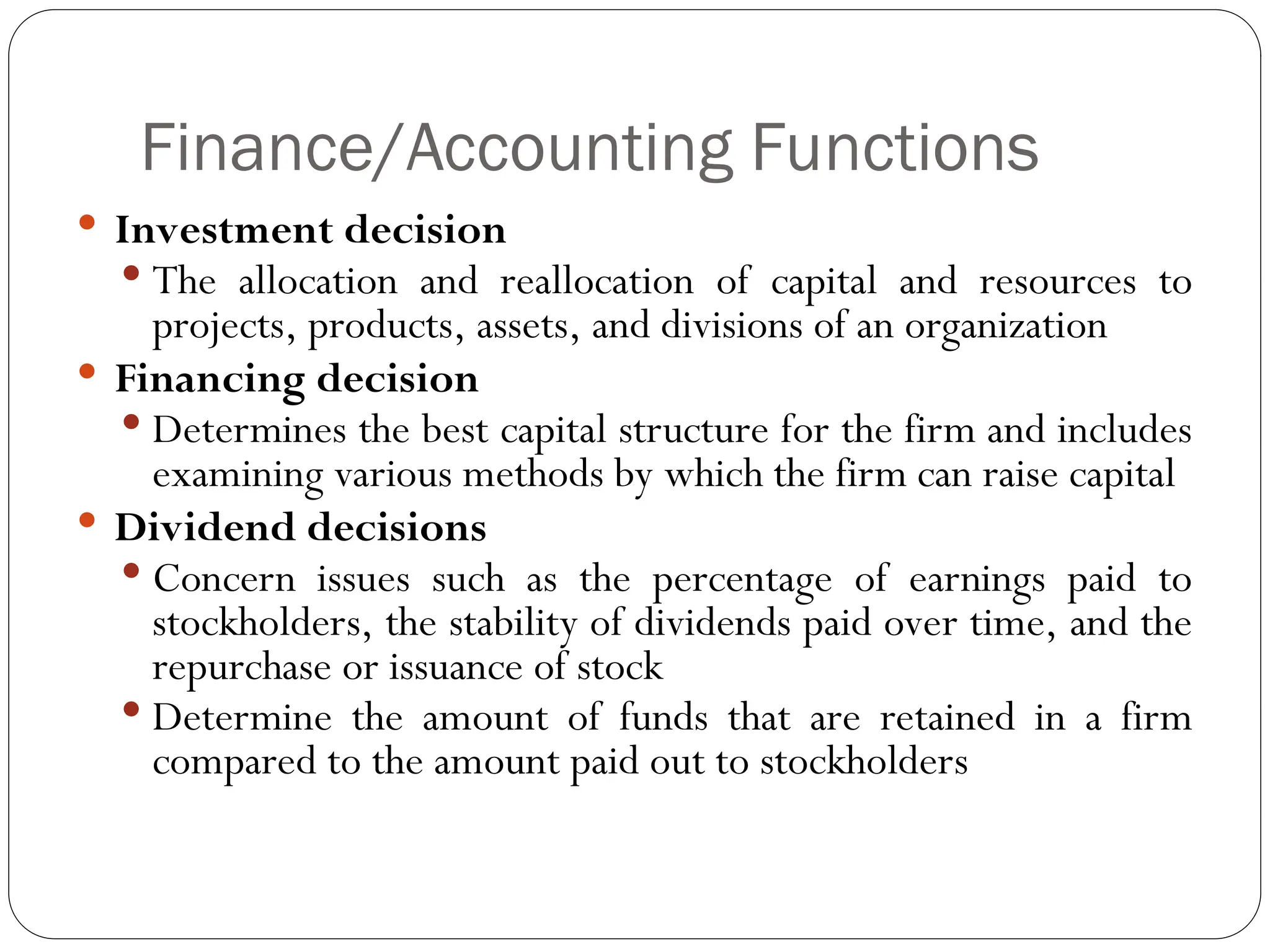 Finance/Accounting Functions
 Investment decision
 The allocation and reallocation of capital and resources to
projects, products, assets, and divisions of an organization
 Financing decision
 Determines the best capital structure for the firm and includes
examining various methods by which the firm can raise capital
 Dividend decisions
 Concern issues such as the percentage of earnings paid to
stockholders, the stability of dividends paid over time, and the
repurchase or issuance of stock
 Determine the amount of funds that are retained in a firm
compared to the amount paid out to stockholders
 