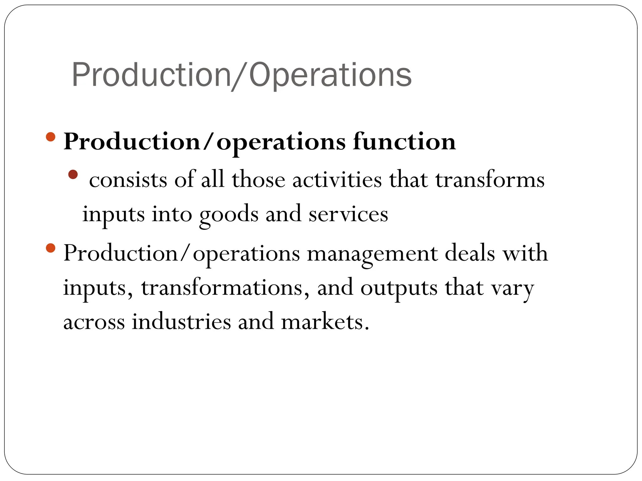 Production/Operations
 Production/operations function
 consists of all those activities that transforms
inputs into goods and services
 Production/operations management deals with
inputs, transformations, and outputs that vary
across industries and markets.
 