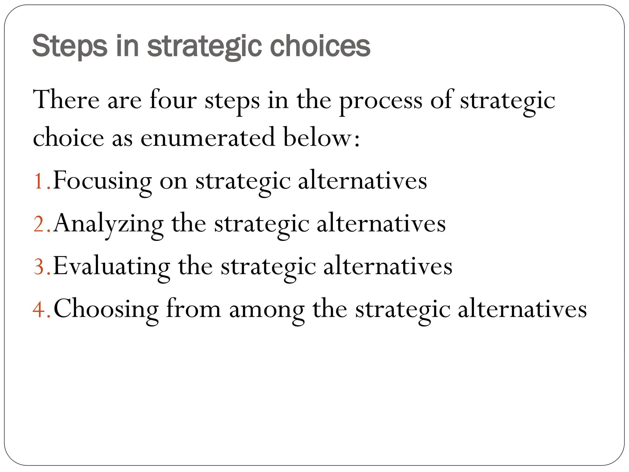 Steps in strategic choices
There are four steps in the process of strategic
choice as enumerated below:
1.Focusing on strategic alternatives
2.Analyzing the strategic alternatives
3.Evaluating the strategic alternatives
4.Choosing from among the strategic alternatives
 