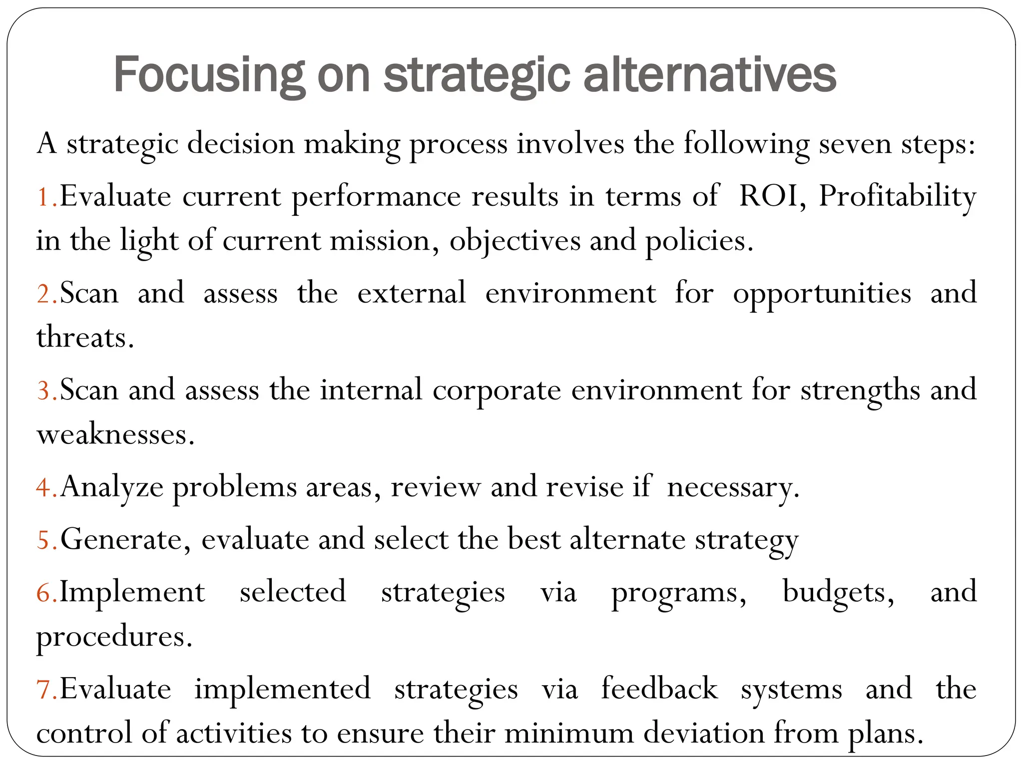 Focusing on strategic alternatives
A strategic decision making process involves the following seven steps:
1.Evaluate current performance results in terms of ROI, Profitability
in the light of current mission, objectives and policies.
2.Scan and assess the external environment for opportunities and
threats.
3.Scan and assess the internal corporate environment for strengths and
weaknesses.
4.Analyze problems areas, review and revise if necessary.
5.Generate, evaluate and select the best alternate strategy
6.Implement selected strategies via programs, budgets, and
procedures.
7.Evaluate implemented strategies via feedback systems and the
control of activities to ensure their minimum deviation from plans.
 