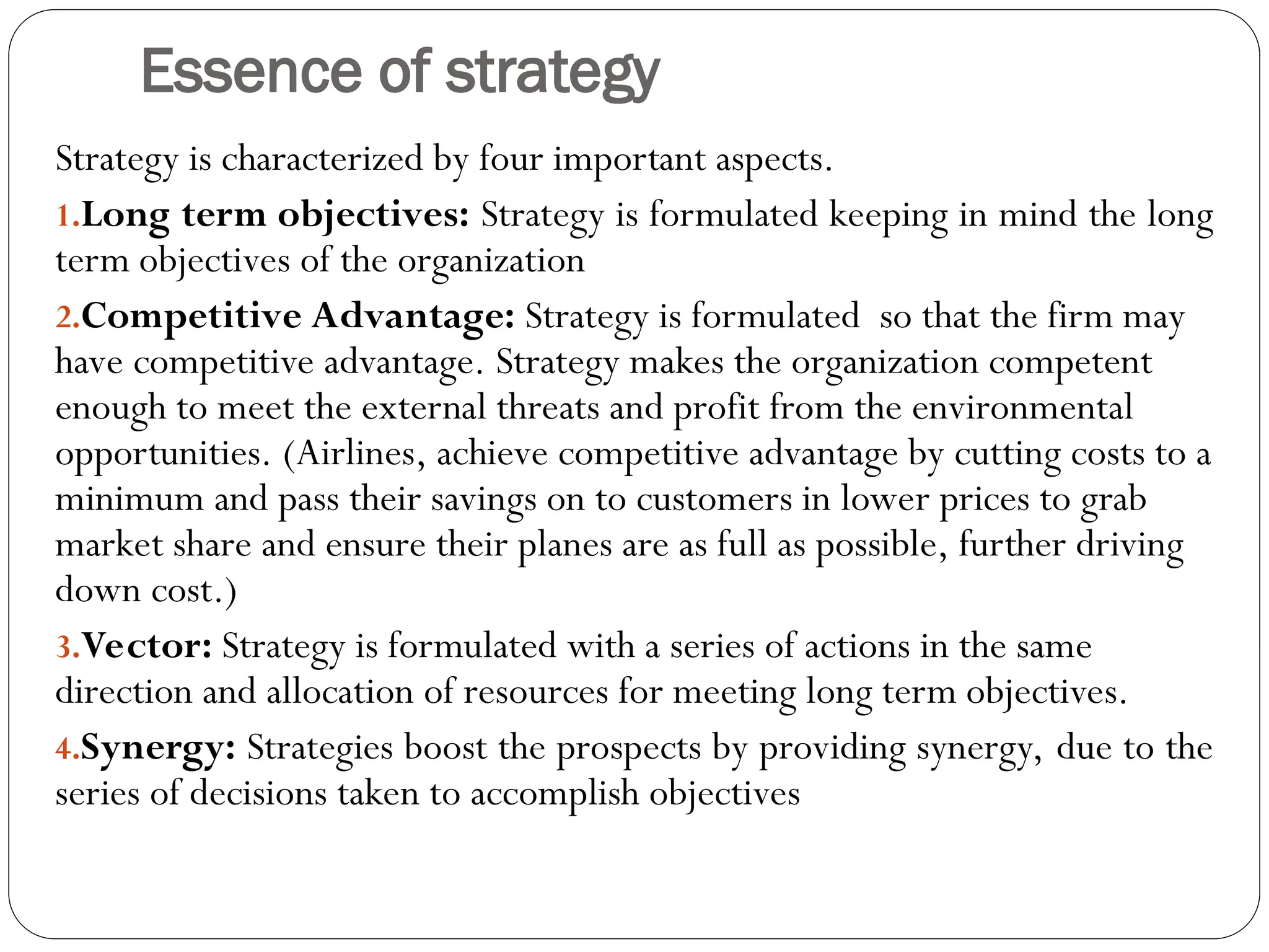 Essence of strategy
Strategy is characterized by four important aspects.
1.Long term objectives: Strategy is formulated keeping in mind the long
term objectives of the organization
2.Competitive Advantage: Strategy is formulated so that the firm may
have competitive advantage. Strategy makes the organization competent
enough to meet the external threats and profit from the environmental
opportunities. (Airlines, achieve competitive advantage by cutting costs to a
minimum and pass their savings on to customers in lower prices to grab
market share and ensure their planes are as full as possible, further driving
down cost.)
3.Vector: Strategy is formulated with a series of actions in the same
direction and allocation of resources for meeting long term objectives.
4.Synergy: Strategies boost the prospects by providing synergy, due to the
series of decisions taken to accomplish objectives
 
