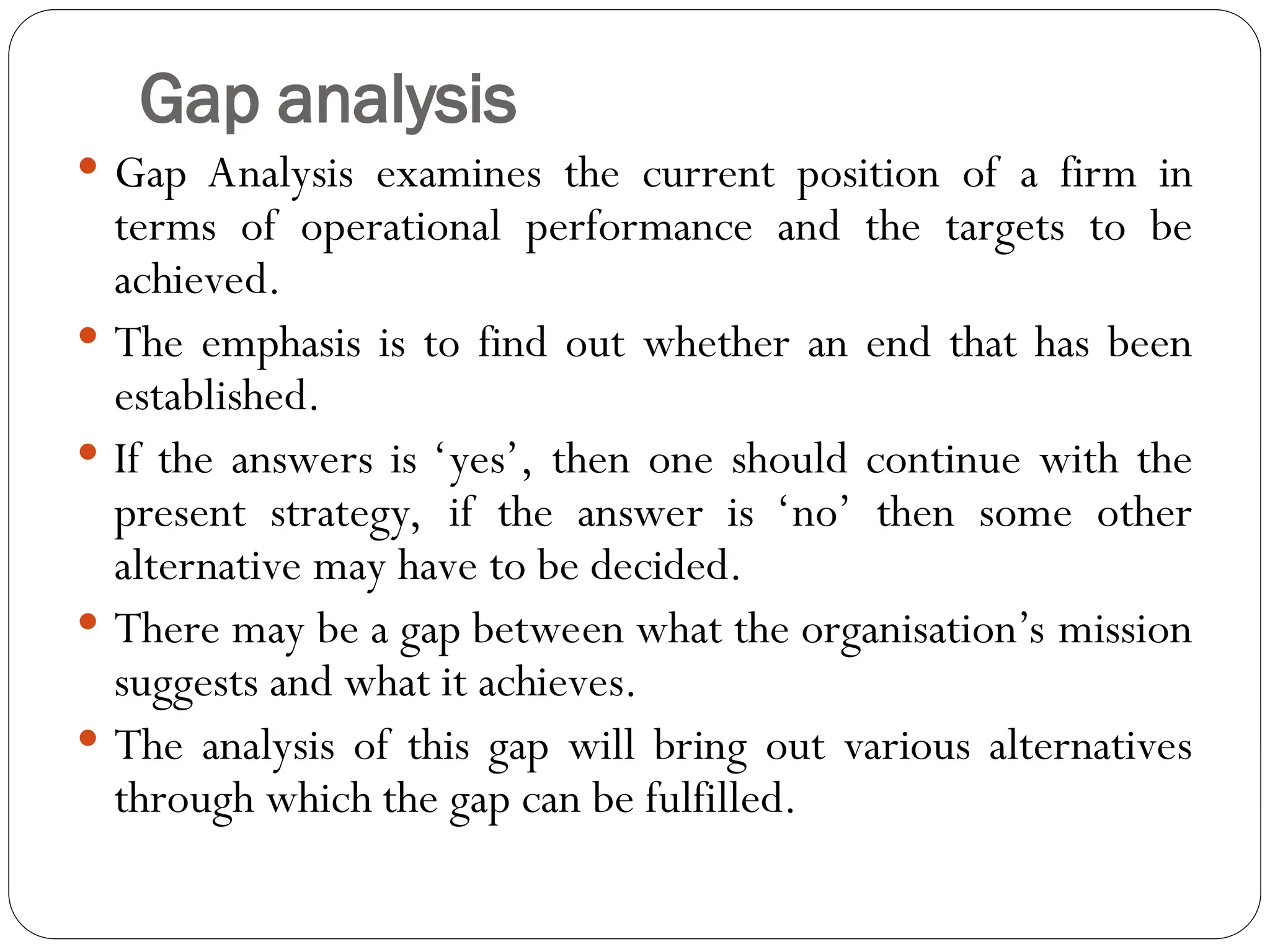 Gap analysis
 Gap Analysis examines the current position of a firm in
terms of operational performance and the targets to be
achieved.
 The emphasis is to find out whether an end that has been
established.
 If the answers is ‘yes’, then one should continue with the
present strategy, if the answer is ‘no’ then some other
alternative may have to be decided.
 There may be a gap between what the organisation’s mission
suggests and what it achieves.
 The analysis of this gap will bring out various alternatives
through which the gap can be fulfilled.
 