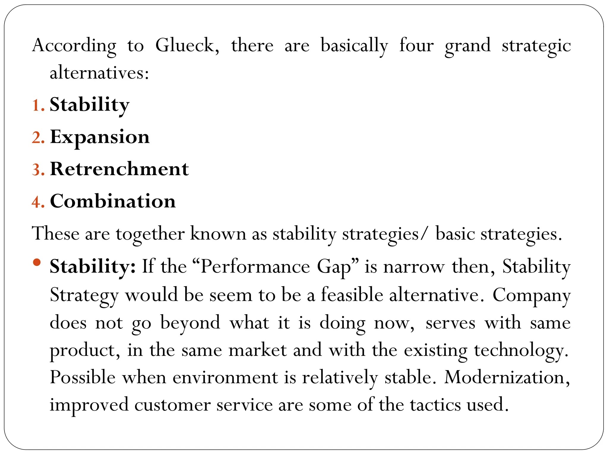 According to Glueck, there are basically four grand strategic
alternatives:
1. Stability
2. Expansion
3. Retrenchment
4. Combination
These are together known as stability strategies/ basic strategies.
 Stability: If the “Performance Gap” is narrow then, Stability
Strategy would be seem to be a feasible alternative. Company
does not go beyond what it is doing now, serves with same
product, in the same market and with the existing technology.
Possible when environment is relatively stable. Modernization,
improved customer service are some of the tactics used.
 