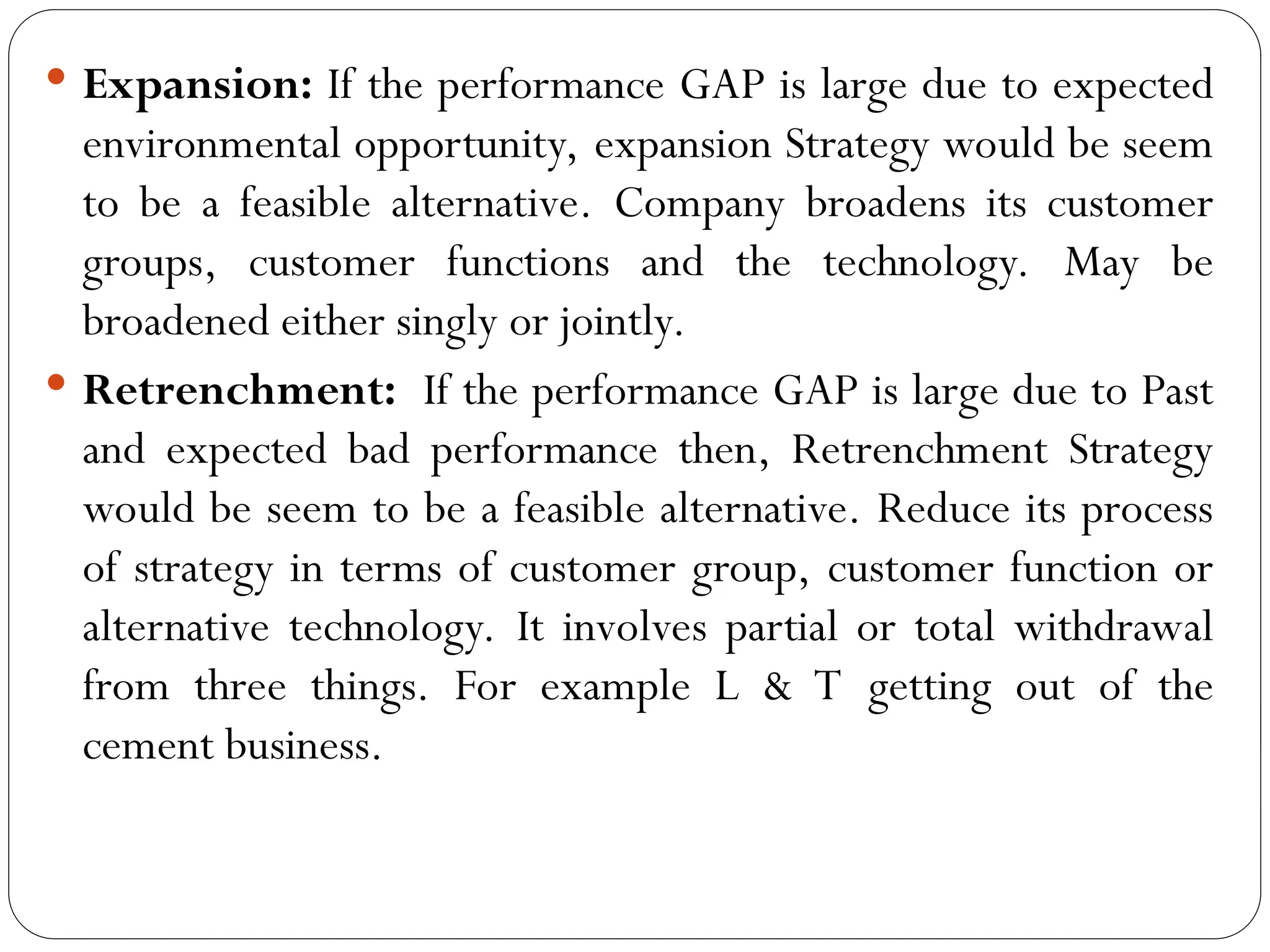  Expansion: If the performance GAP is large due to expected
environmental opportunity, expansion Strategy would be seem
to be a feasible alternative. Company broadens its customer
groups, customer functions and the technology. May be
broadened either singly or jointly.
 Retrenchment: If the performance GAP is large due to Past
and expected bad performance then, Retrenchment Strategy
would be seem to be a feasible alternative. Reduce its process
of strategy in terms of customer group, customer function or
alternative technology. It involves partial or total withdrawal
from three things. For example L & T getting out of the
cement business.
 