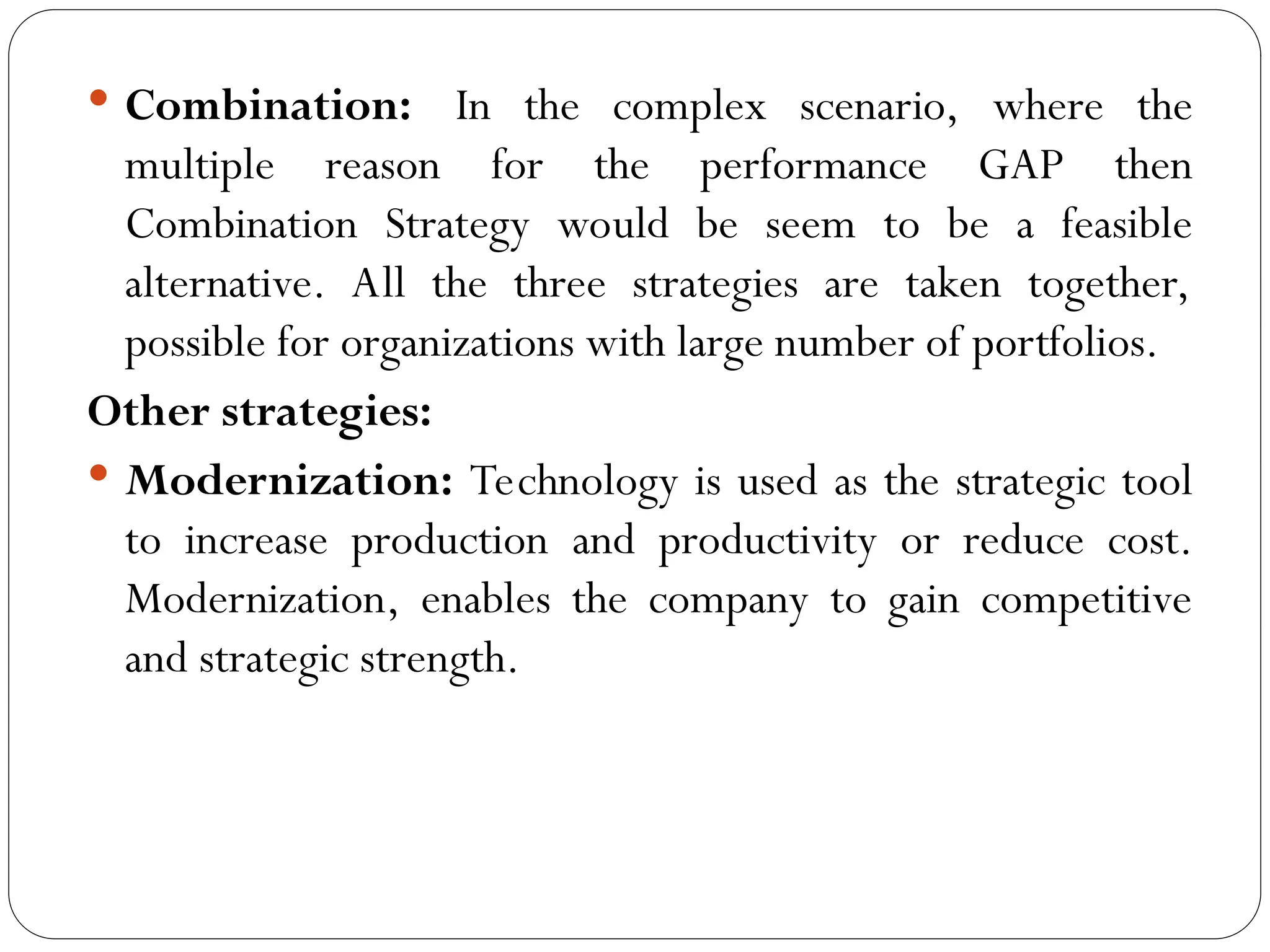 Combination: In the complex scenario, where the
multiple reason for the performance GAP then
Combination Strategy would be seem to be a feasible
alternative. All the three strategies are taken together,
possible for organizations with large number of portfolios.
Other strategies:
 Modernization: Technology is used as the strategic tool
to increase production and productivity or reduce cost.
Modernization, enables the company to gain competitive
and strategic strength.
 