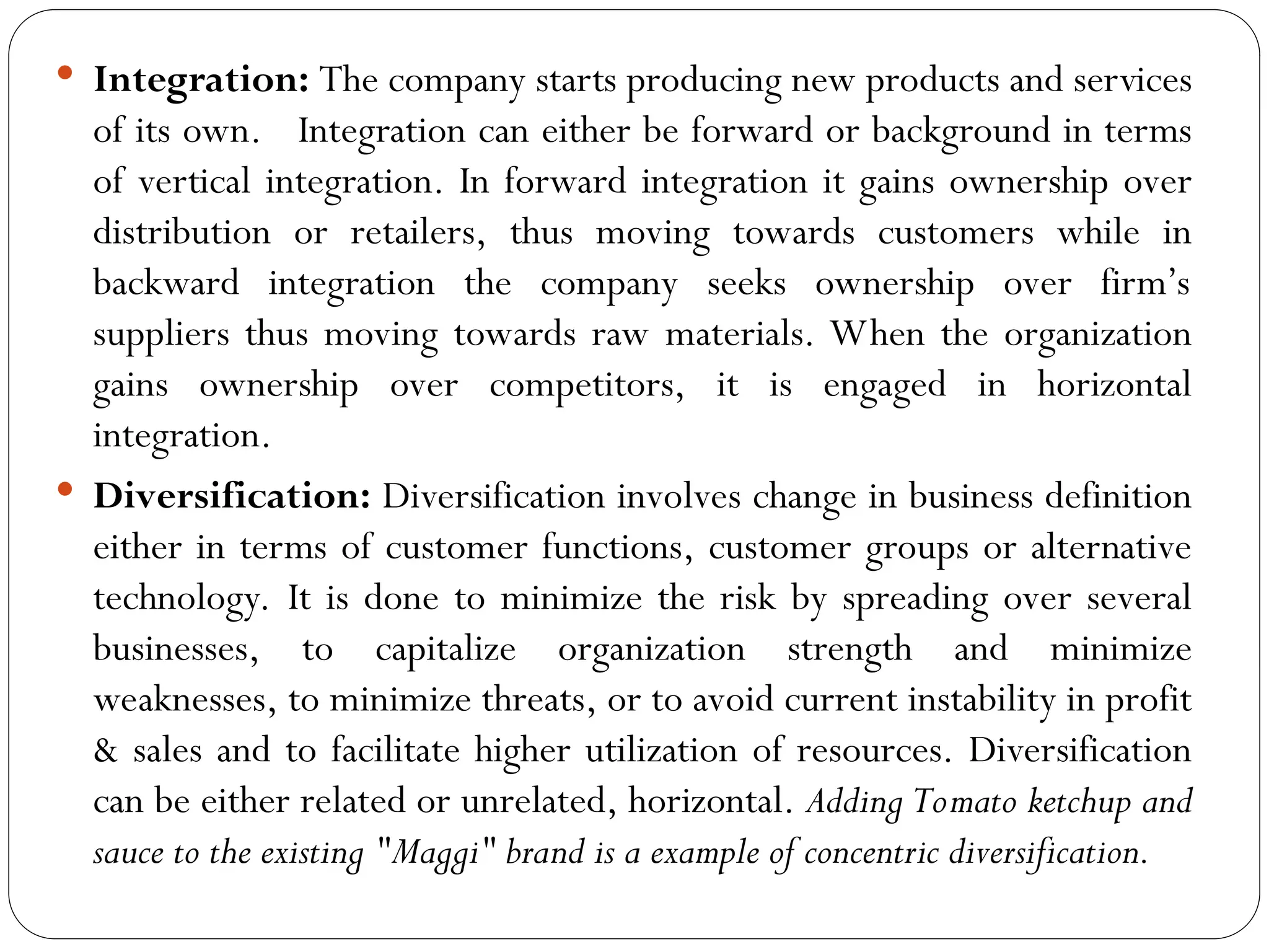  Integration: The company starts producing new products and services
of its own. Integration can either be forward or background in terms
of vertical integration. In forward integration it gains ownership over
distribution or retailers, thus moving towards customers while in
backward integration the company seeks ownership over firm’s
suppliers thus moving towards raw materials. When the organization
gains ownership over competitors, it is engaged in horizontal
integration.
 Diversification: Diversification involves change in business definition
either in terms of customer functions, customer groups or alternative
technology. It is done to minimize the risk by spreading over several
businesses, to capitalize organization strength and minimize
weaknesses, to minimize threats, or to avoid current instability in profit
& sales and to facilitate higher utilization of resources. Diversification
can be either related or unrelated, horizontal. Adding Tomato ketchup and
sauce to the existing "Maggi" brand is a example of concentric diversification.
 