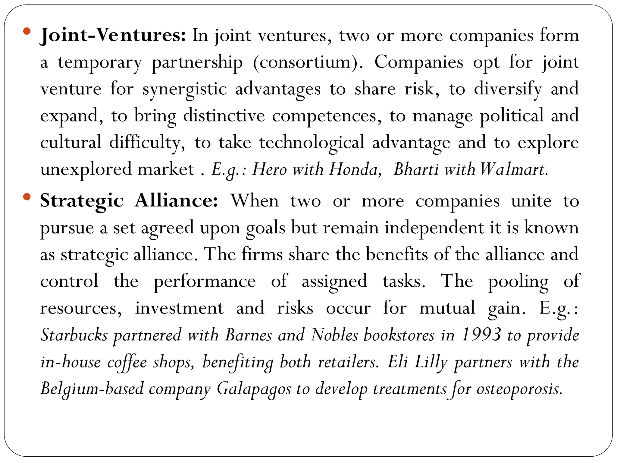  Joint-Ventures: In joint ventures, two or more companies form
a temporary partnership (consortium). Companies opt for joint
venture for synergistic advantages to share risk, to diversify and
expand, to bring distinctive competences, to manage political and
cultural difficulty, to take technological advantage and to explore
unexplored market . E.g.: Hero with Honda, Bharti withWalmart.
 Strategic Alliance: When two or more companies unite to
pursue a set agreed upon goals but remain independent it is known
as strategic alliance. The firms share the benefits of the alliance and
control the performance of assigned tasks. The pooling of
resources, investment and risks occur for mutual gain. E.g.:
Starbucks partnered with Barnes and Nobles bookstores in 1993 to provide
in-house coffee shops, benefiting both retailers. Eli Lilly partners with the
Belgium-based company Galapagos to develop treatments for osteoporosis.
 