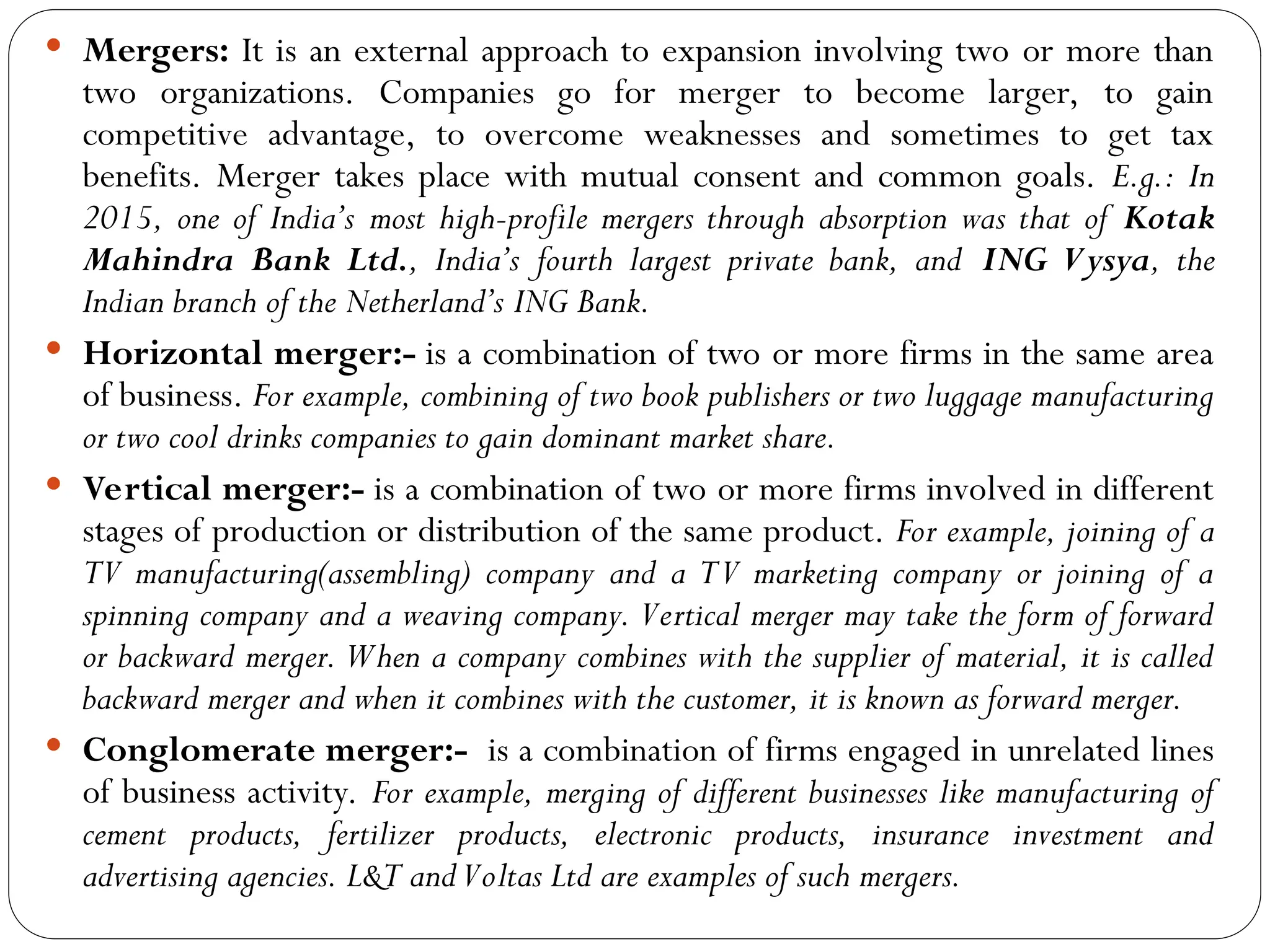  Mergers: It is an external approach to expansion involving two or more than
two organizations. Companies go for merger to become larger, to gain
competitive advantage, to overcome weaknesses and sometimes to get tax
benefits. Merger takes place with mutual consent and common goals. E.g.: In
2015, one of India’s most high-profile mergers through absorption was that of Kotak
Mahindra Bank Ltd., India’s fourth largest private bank, and ING Vysya, the
Indian branch of the Netherland’s ING Bank.
 Horizontal merger:- is a combination of two or more firms in the same area
of business. For example, combining of two book publishers or two luggage manufacturing
or two cool drinks companies to gain dominant market share.
 Vertical merger:- is a combination of two or more firms involved in different
stages of production or distribution of the same product. For example, joining of a
TV manufacturing(assembling) company and a TV marketing company or joining of a
spinning company and a weaving company. Vertical merger may take the form of forward
or backward merger. When a company combines with the supplier of material, it is called
backward merger and when it combines with the customer, it is known as forward merger.
 Conglomerate merger:- is a combination of firms engaged in unrelated lines
of business activity. For example, merging of different businesses like manufacturing of
cement products, fertilizer products, electronic products, insurance investment and
advertising agencies. L&T andVoltas Ltd are examples of such mergers.
 
