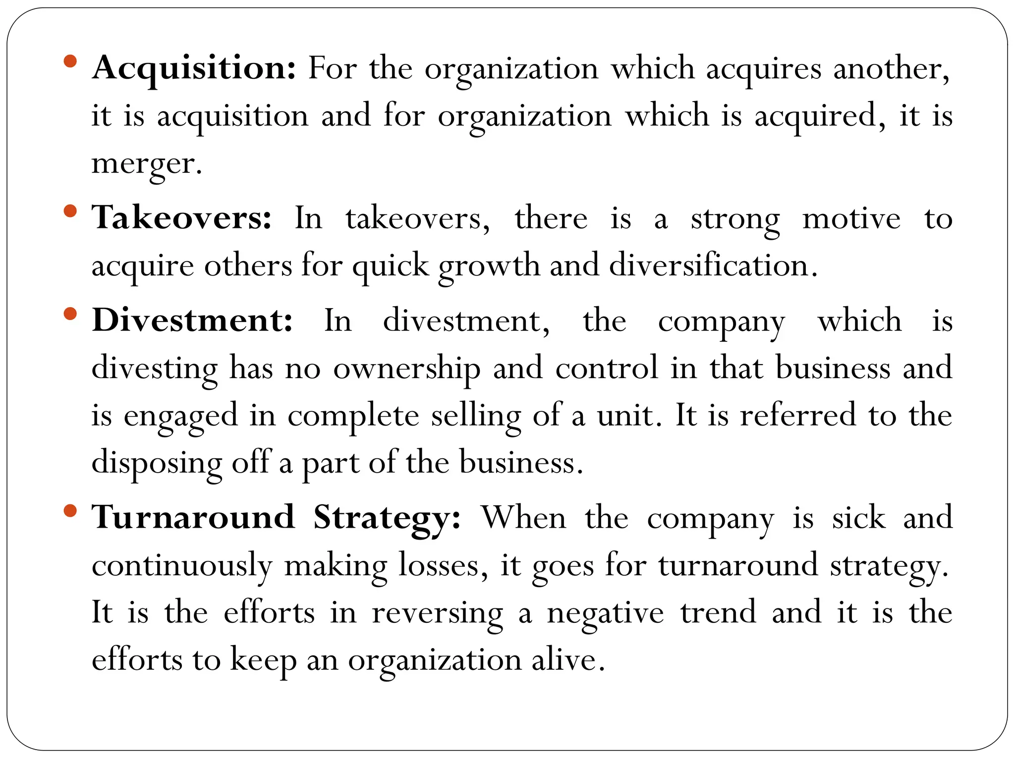  Acquisition: For the organization which acquires another,
it is acquisition and for organization which is acquired, it is
merger.
 Takeovers: In takeovers, there is a strong motive to
acquire others for quick growth and diversification.
 Divestment: In divestment, the company which is
divesting has no ownership and control in that business and
is engaged in complete selling of a unit. It is referred to the
disposing off a part of the business.
 Turnaround Strategy: When the company is sick and
continuously making losses, it goes for turnaround strategy.
It is the efforts in reversing a negative trend and it is the
efforts to keep an organization alive.
 