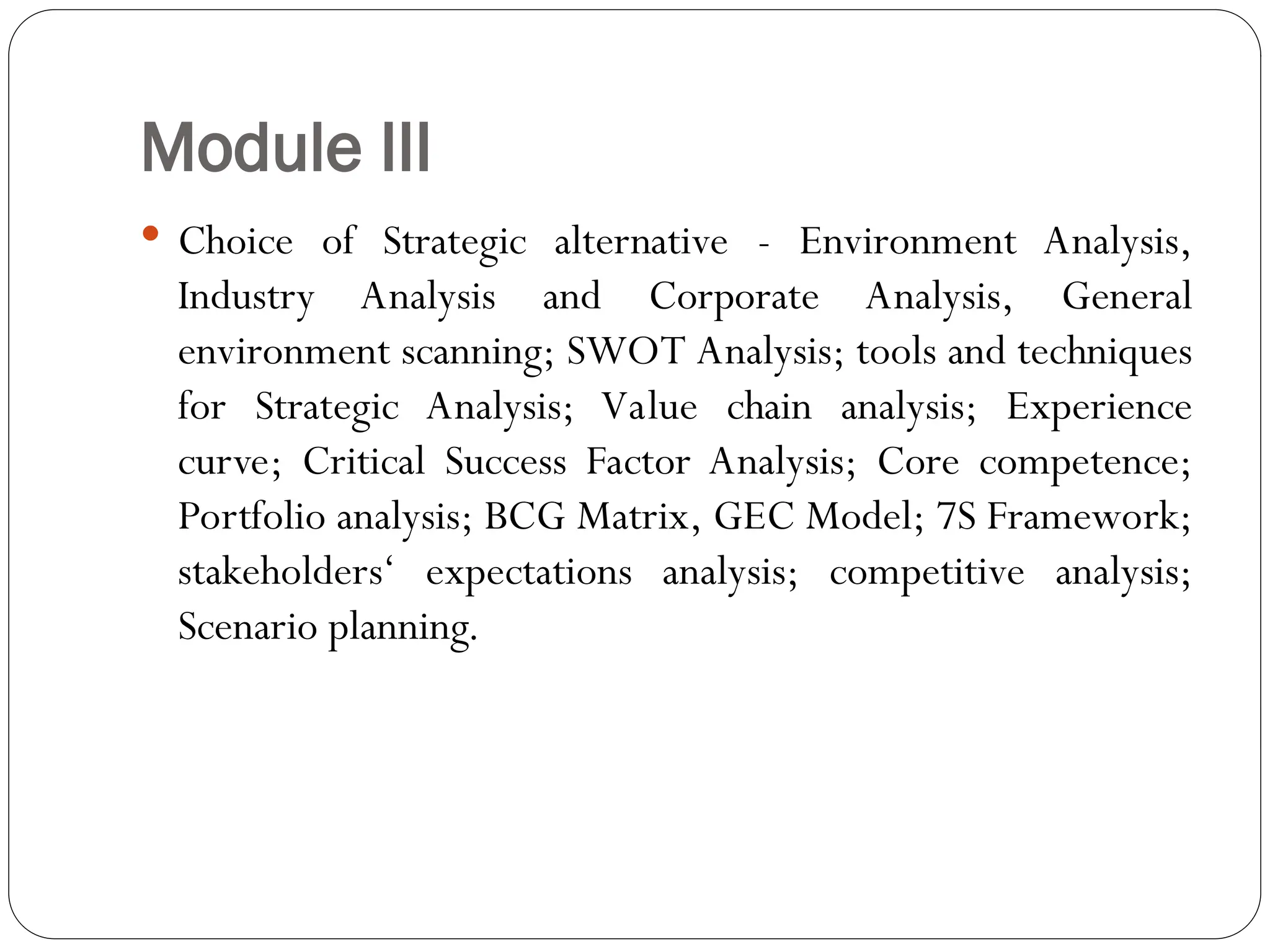 Module III
 Choice of Strategic alternative - Environment Analysis,
Industry Analysis and Corporate Analysis, General
environment scanning; SWOT Analysis; tools and techniques
for Strategic Analysis; Value chain analysis; Experience
curve; Critical Success Factor Analysis; Core competence;
Portfolio analysis; BCG Matrix, GEC Model; 7S Framework;
stakeholders‘ expectations analysis; competitive analysis;
Scenario planning.
 
