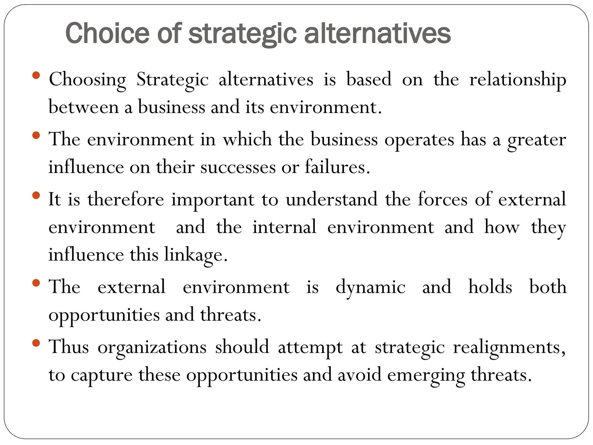 Choice of strategic alternatives
 Choosing Strategic alternatives is based on the relationship
between a business and its environment.
 The environment in which the business operates has a greater
influence on their successes or failures.
 It is therefore important to understand the forces of external
environment and the internal environment and how they
influence this linkage.
 The external environment is dynamic and holds both
opportunities and threats.
 Thus organizations should attempt at strategic realignments,
to capture these opportunities and avoid emerging threats.
 