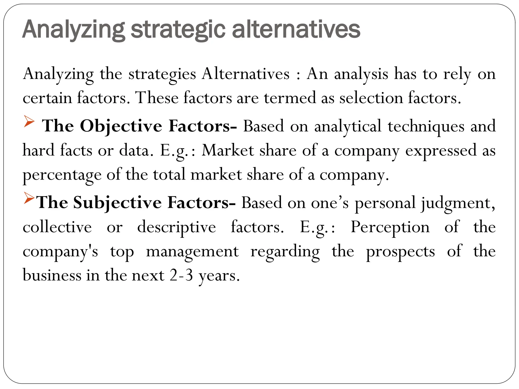 Analyzing strategic alternatives
Analyzing the strategies Alternatives : An analysis has to rely on
certain factors. These factors are termed as selection factors.
 The Objective Factors- Based on analytical techniques and
hard facts or data. E.g.: Market share of a company expressed as
percentage of the total market share of a company.
The Subjective Factors- Based on one’s personal judgment,
collective or descriptive factors. E.g.: Perception of the
company's top management regarding the prospects of the
business in the next 2-3 years.
 