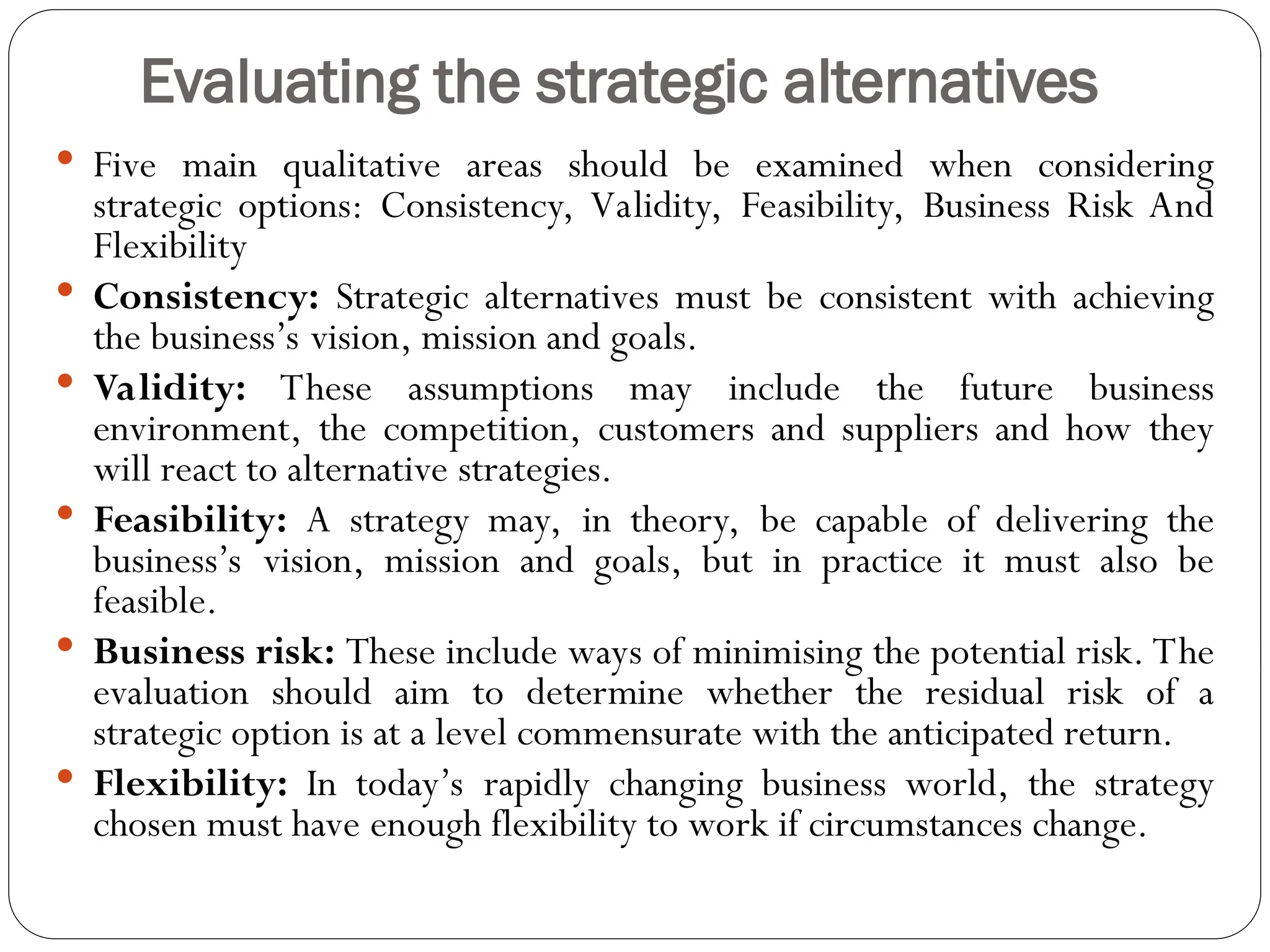 Evaluating the strategic alternatives
 Five main qualitative areas should be examined when considering
strategic options: Consistency, Validity, Feasibility, Business Risk And
Flexibility
 Consistency: Strategic alternatives must be consistent with achieving
the business’s vision, mission and goals.
 Validity: These assumptions may include the future business
environment, the competition, customers and suppliers and how they
will react to alternative strategies.
 Feasibility: A strategy may, in theory, be capable of delivering the
business’s vision, mission and goals, but in practice it must also be
feasible.
 Business risk: These include ways of minimising the potential risk. The
evaluation should aim to determine whether the residual risk of a
strategic option is at a level commensurate with the anticipated return.
 Flexibility: In today’s rapidly changing business world, the strategy
chosen must have enough flexibility to work if circumstances change.
 