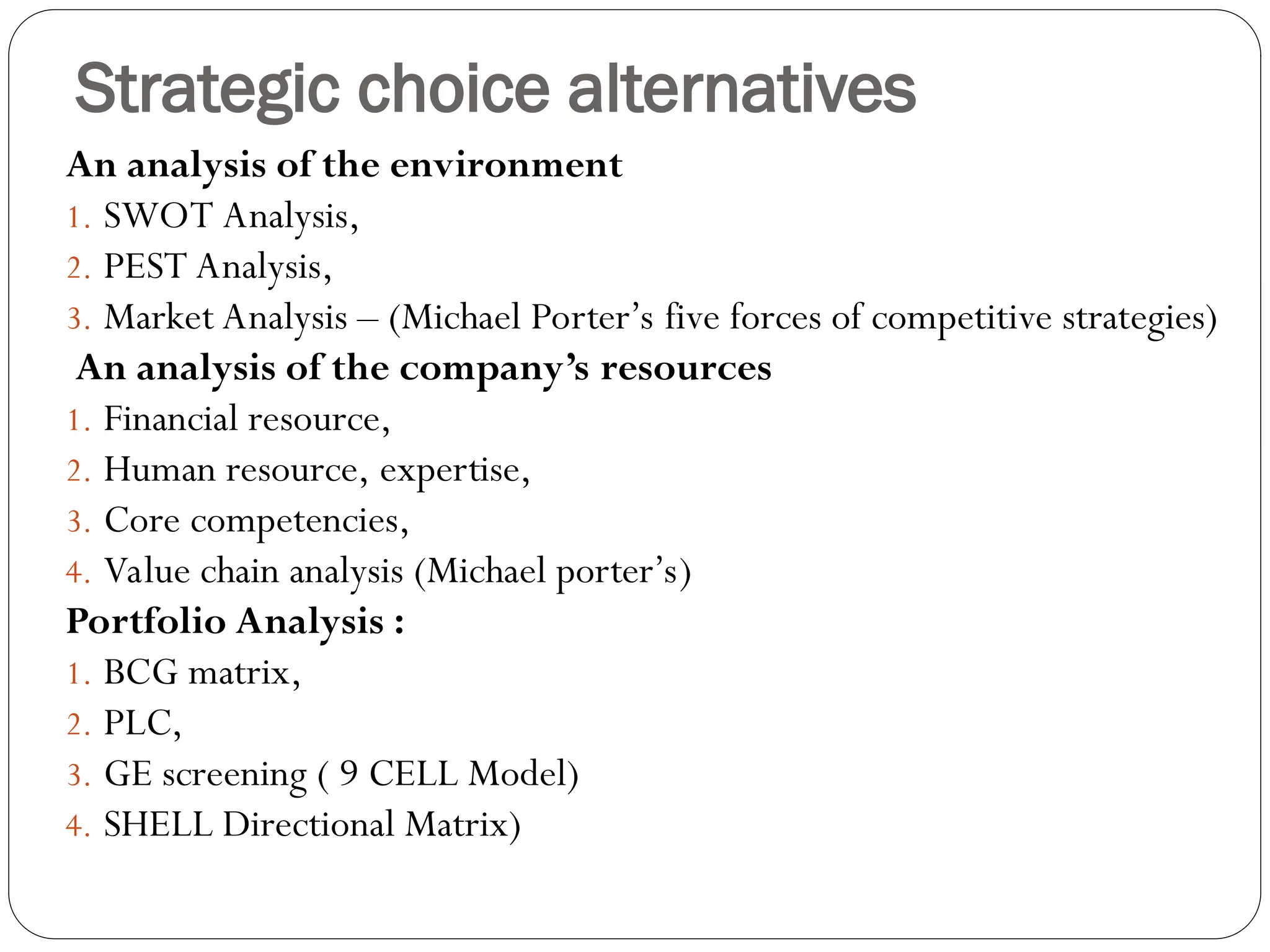 Strategic choice alternatives
An analysis of the environment
1. SWOT Analysis,
2. PEST Analysis,
3. Market Analysis – (Michael Porter’s five forces of competitive strategies)
An analysis of the company’s resources
1. Financial resource,
2. Human resource, expertise,
3. Core competencies,
4. Value chain analysis (Michael porter’s)
Portfolio Analysis :
1. BCG matrix,
2. PLC,
3. GE screening ( 9 CELL Model)
4. SHELL Directional Matrix)
 