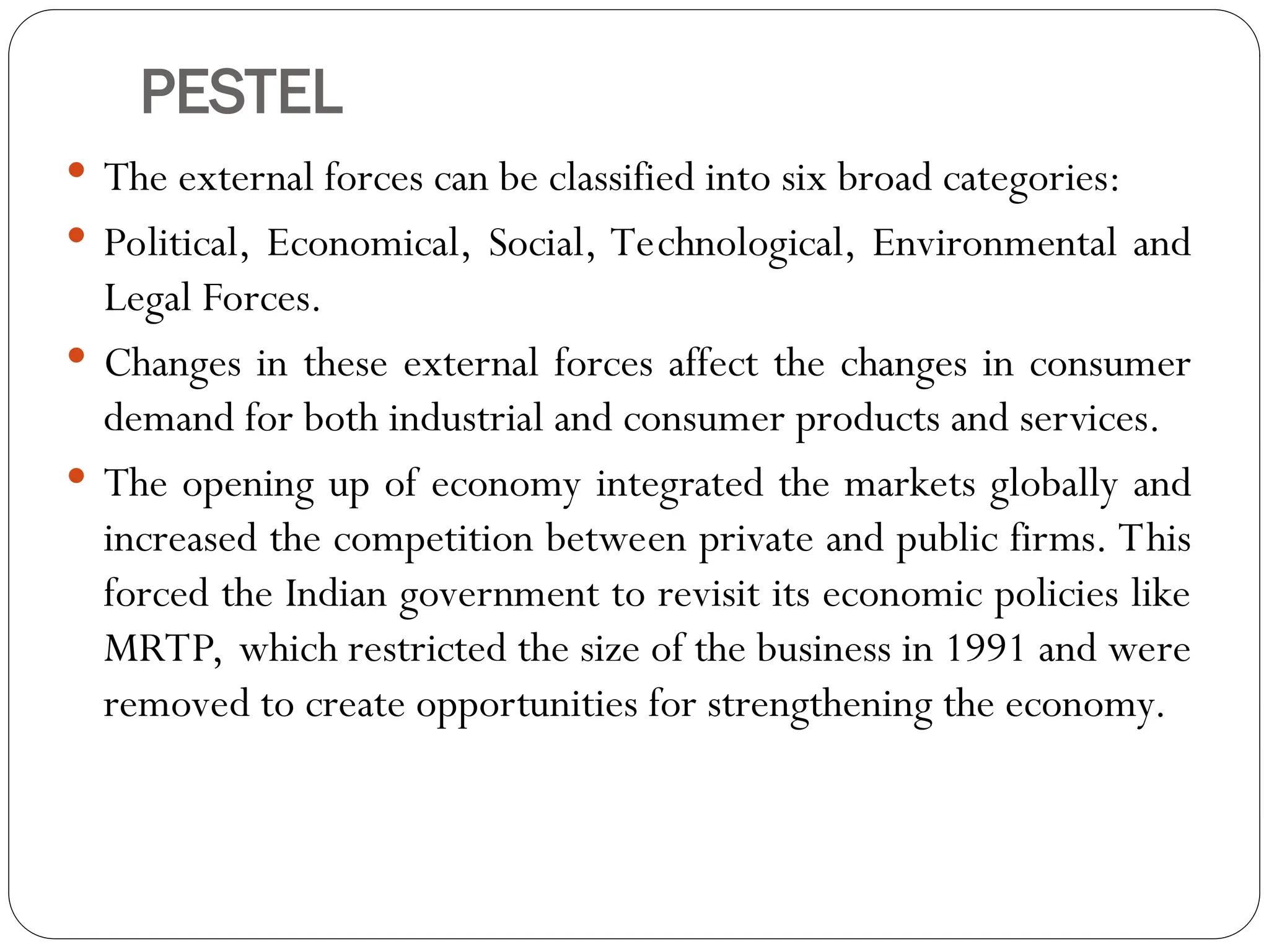PESTEL
 The external forces can be classified into six broad categories:
 Political, Economical, Social, Technological, Environmental and
Legal Forces.
 Changes in these external forces affect the changes in consumer
demand for both industrial and consumer products and services.
 The opening up of economy integrated the markets globally and
increased the competition between private and public firms. This
forced the Indian government to revisit its economic policies like
MRTP, which restricted the size of the business in 1991 and were
removed to create opportunities for strengthening the economy.
 