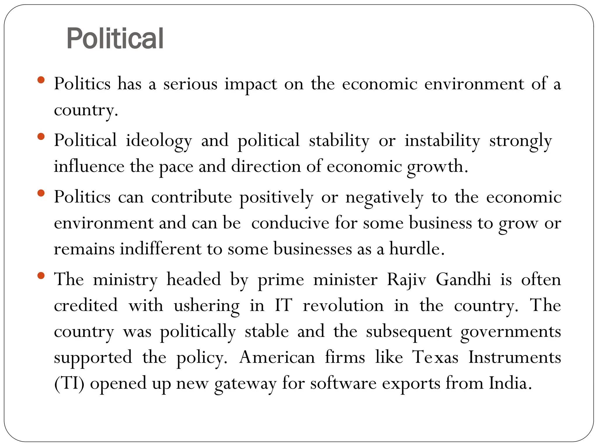 Political
 Politics has a serious impact on the economic environment of a
country.
 Political ideology and political stability or instability strongly
influence the pace and direction of economic growth.
 Politics can contribute positively or negatively to the economic
environment and can be conducive for some business to grow or
remains indifferent to some businesses as a hurdle.
 The ministry headed by prime minister Rajiv Gandhi is often
credited with ushering in IT revolution in the country. The
country was politically stable and the subsequent governments
supported the policy. American firms like Texas Instruments
(TI) opened up new gateway for software exports from India.
 