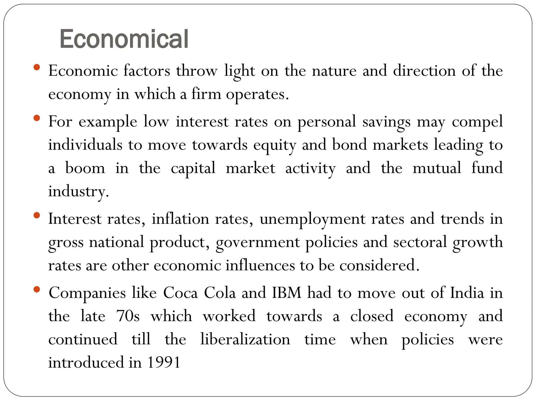 Economical
 Economic factors throw light on the nature and direction of the
economy in which a firm operates.
 For example low interest rates on personal savings may compel
individuals to move towards equity and bond markets leading to
a boom in the capital market activity and the mutual fund
industry.
 Interest rates, inflation rates, unemployment rates and trends in
gross national product, government policies and sectoral growth
rates are other economic influences to be considered.
 Companies like Coca Cola and IBM had to move out of India in
the late 70s which worked towards a closed economy and
continued till the liberalization time when policies were
introduced in 1991
 