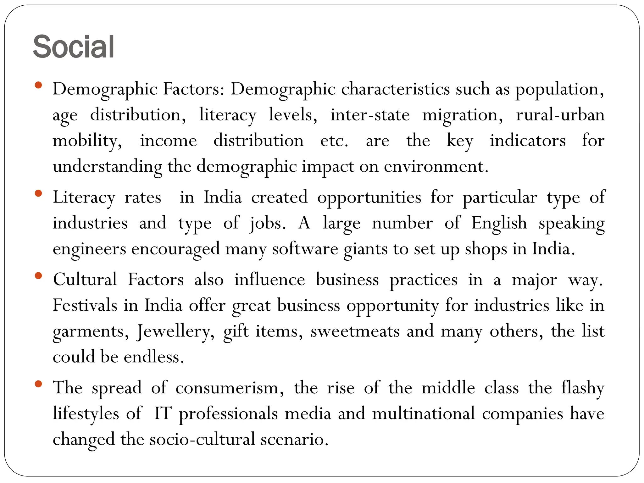 Social
 Demographic Factors: Demographic characteristics such as population,
age distribution, literacy levels, inter-state migration, rural-urban
mobility, income distribution etc. are the key indicators for
understanding the demographic impact on environment.
 Literacy rates in India created opportunities for particular type of
industries and type of jobs. A large number of English speaking
engineers encouraged many software giants to set up shops in India.
 Cultural Factors also influence business practices in a major way.
Festivals in India offer great business opportunity for industries like in
garments, Jewellery, gift items, sweetmeats and many others, the list
could be endless.
 The spread of consumerism, the rise of the middle class the flashy
lifestyles of IT professionals media and multinational companies have
changed the socio-cultural scenario.
 